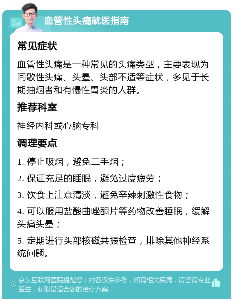 血管性头痛就医指南 常见症状 血管性头痛是一种常见的头痛类型，主要表现为间歇性头痛、头晕、头部不适等症状，多见于长期抽烟者和有慢性胃炎的人群。 推荐科室 神经内科或心脑专科 调理要点 1. 停止吸烟，避免二手烟； 2. 保证充足的睡眠，避免过度疲劳； 3. 饮食上注意清淡，避免辛辣刺激性食物； 4. 可以服用盐酸曲唑酮片等药物改善睡眠，缓解头痛头晕； 5. 定期进行头部核磁共振检查，排除其他神经系统问题。