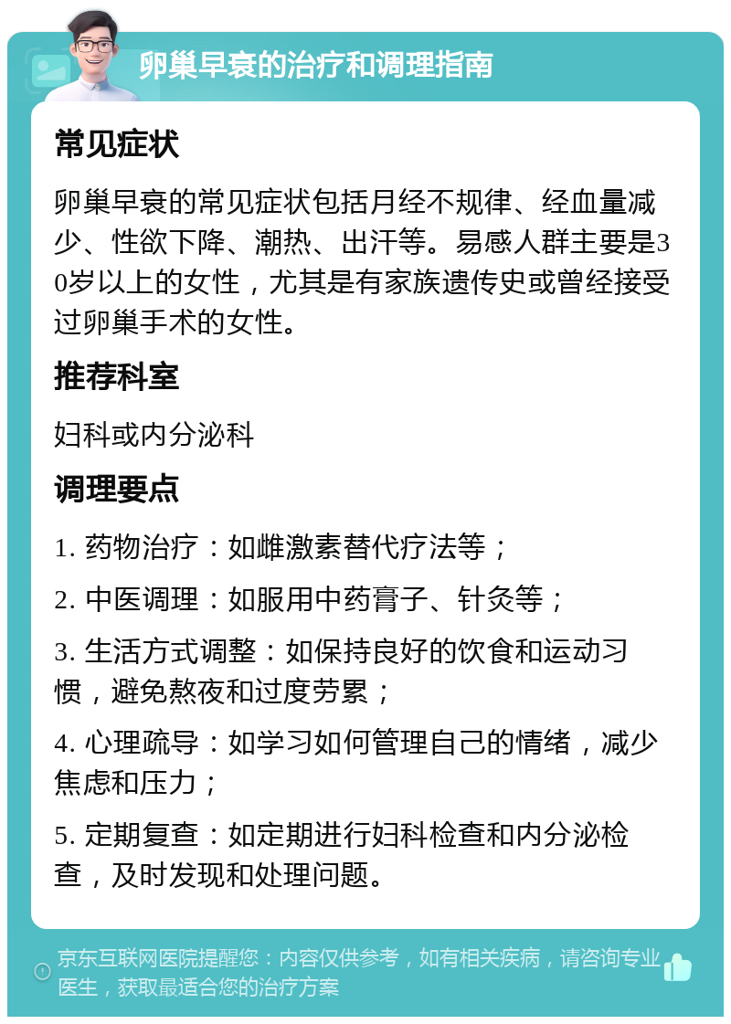 卵巢早衰的治疗和调理指南 常见症状 卵巢早衰的常见症状包括月经不规律、经血量减少、性欲下降、潮热、出汗等。易感人群主要是30岁以上的女性，尤其是有家族遗传史或曾经接受过卵巢手术的女性。 推荐科室 妇科或内分泌科 调理要点 1. 药物治疗：如雌激素替代疗法等； 2. 中医调理：如服用中药膏子、针灸等； 3. 生活方式调整：如保持良好的饮食和运动习惯，避免熬夜和过度劳累； 4. 心理疏导：如学习如何管理自己的情绪，减少焦虑和压力； 5. 定期复查：如定期进行妇科检查和内分泌检查，及时发现和处理问题。