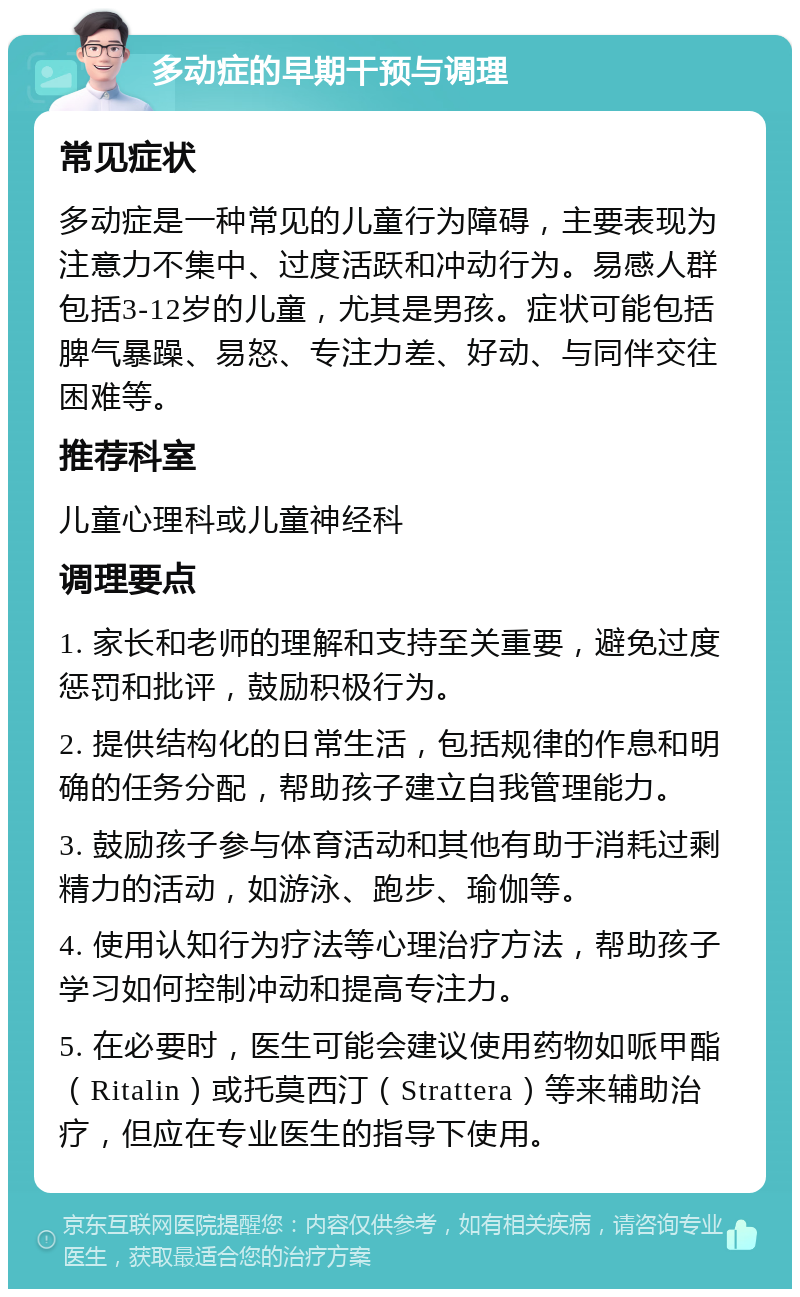 多动症的早期干预与调理 常见症状 多动症是一种常见的儿童行为障碍，主要表现为注意力不集中、过度活跃和冲动行为。易感人群包括3-12岁的儿童，尤其是男孩。症状可能包括脾气暴躁、易怒、专注力差、好动、与同伴交往困难等。 推荐科室 儿童心理科或儿童神经科 调理要点 1. 家长和老师的理解和支持至关重要，避免过度惩罚和批评，鼓励积极行为。 2. 提供结构化的日常生活，包括规律的作息和明确的任务分配，帮助孩子建立自我管理能力。 3. 鼓励孩子参与体育活动和其他有助于消耗过剩精力的活动，如游泳、跑步、瑜伽等。 4. 使用认知行为疗法等心理治疗方法，帮助孩子学习如何控制冲动和提高专注力。 5. 在必要时，医生可能会建议使用药物如哌甲酯（Ritalin）或托莫西汀（Strattera）等来辅助治疗，但应在专业医生的指导下使用。