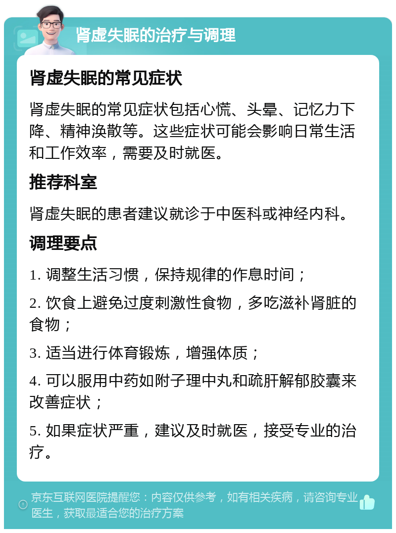 肾虚失眠的治疗与调理 肾虚失眠的常见症状 肾虚失眠的常见症状包括心慌、头晕、记忆力下降、精神涣散等。这些症状可能会影响日常生活和工作效率，需要及时就医。 推荐科室 肾虚失眠的患者建议就诊于中医科或神经内科。 调理要点 1. 调整生活习惯，保持规律的作息时间； 2. 饮食上避免过度刺激性食物，多吃滋补肾脏的食物； 3. 适当进行体育锻炼，增强体质； 4. 可以服用中药如附子理中丸和疏肝解郁胶囊来改善症状； 5. 如果症状严重，建议及时就医，接受专业的治疗。