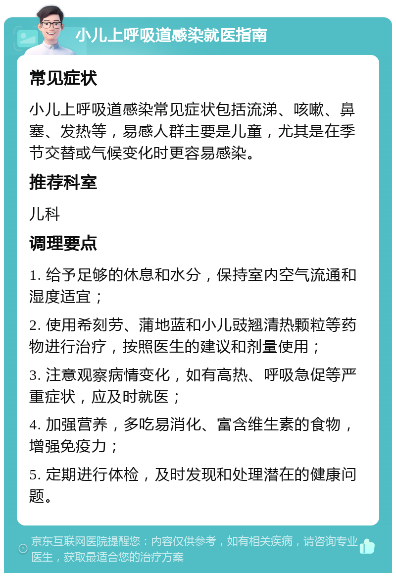 小儿上呼吸道感染就医指南 常见症状 小儿上呼吸道感染常见症状包括流涕、咳嗽、鼻塞、发热等，易感人群主要是儿童，尤其是在季节交替或气候变化时更容易感染。 推荐科室 儿科 调理要点 1. 给予足够的休息和水分，保持室内空气流通和湿度适宜； 2. 使用希刻劳、蒲地蓝和小儿豉翘清热颗粒等药物进行治疗，按照医生的建议和剂量使用； 3. 注意观察病情变化，如有高热、呼吸急促等严重症状，应及时就医； 4. 加强营养，多吃易消化、富含维生素的食物，增强免疫力； 5. 定期进行体检，及时发现和处理潜在的健康问题。