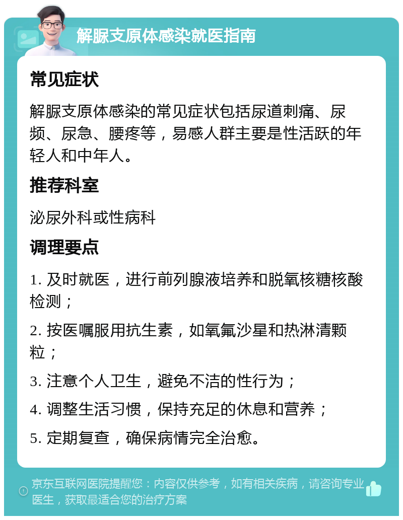 解脲支原体感染就医指南 常见症状 解脲支原体感染的常见症状包括尿道刺痛、尿频、尿急、腰疼等，易感人群主要是性活跃的年轻人和中年人。 推荐科室 泌尿外科或性病科 调理要点 1. 及时就医，进行前列腺液培养和脱氧核糖核酸检测； 2. 按医嘱服用抗生素，如氧氟沙星和热淋清颗粒； 3. 注意个人卫生，避免不洁的性行为； 4. 调整生活习惯，保持充足的休息和营养； 5. 定期复查，确保病情完全治愈。