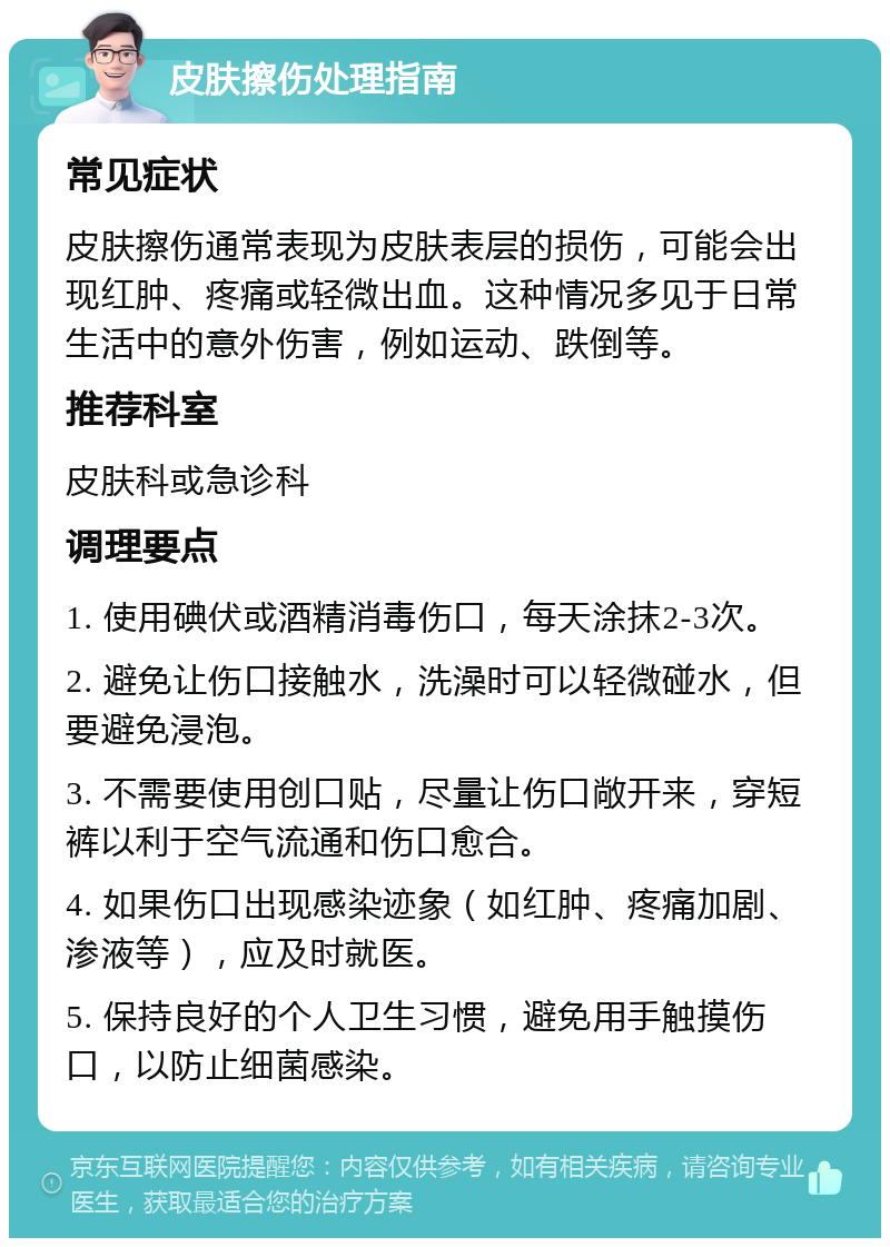 皮肤擦伤处理指南 常见症状 皮肤擦伤通常表现为皮肤表层的损伤，可能会出现红肿、疼痛或轻微出血。这种情况多见于日常生活中的意外伤害，例如运动、跌倒等。 推荐科室 皮肤科或急诊科 调理要点 1. 使用碘伏或酒精消毒伤口，每天涂抹2-3次。 2. 避免让伤口接触水，洗澡时可以轻微碰水，但要避免浸泡。 3. 不需要使用创口贴，尽量让伤口敞开来，穿短裤以利于空气流通和伤口愈合。 4. 如果伤口出现感染迹象（如红肿、疼痛加剧、渗液等），应及时就医。 5. 保持良好的个人卫生习惯，避免用手触摸伤口，以防止细菌感染。