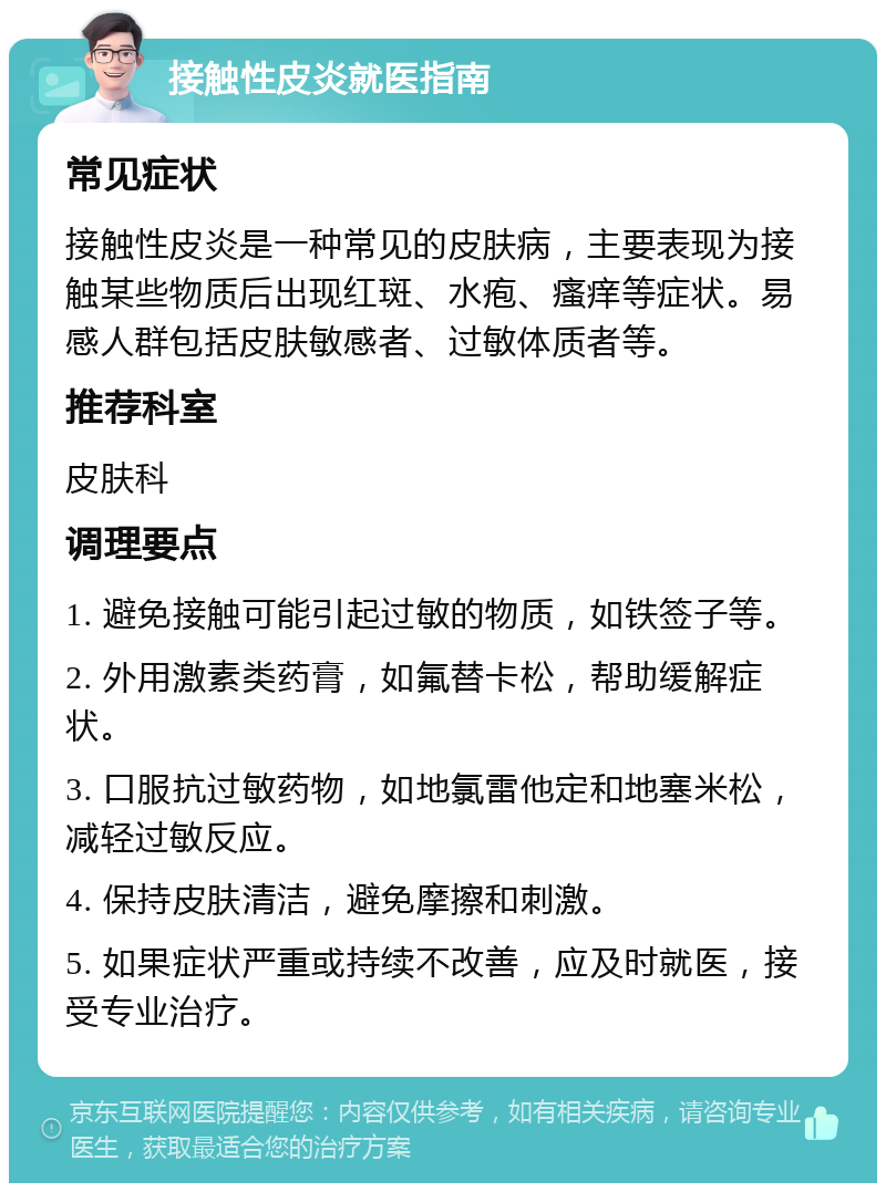 接触性皮炎就医指南 常见症状 接触性皮炎是一种常见的皮肤病，主要表现为接触某些物质后出现红斑、水疱、瘙痒等症状。易感人群包括皮肤敏感者、过敏体质者等。 推荐科室 皮肤科 调理要点 1. 避免接触可能引起过敏的物质，如铁签子等。 2. 外用激素类药膏，如氟替卡松，帮助缓解症状。 3. 口服抗过敏药物，如地氯雷他定和地塞米松，减轻过敏反应。 4. 保持皮肤清洁，避免摩擦和刺激。 5. 如果症状严重或持续不改善，应及时就医，接受专业治疗。