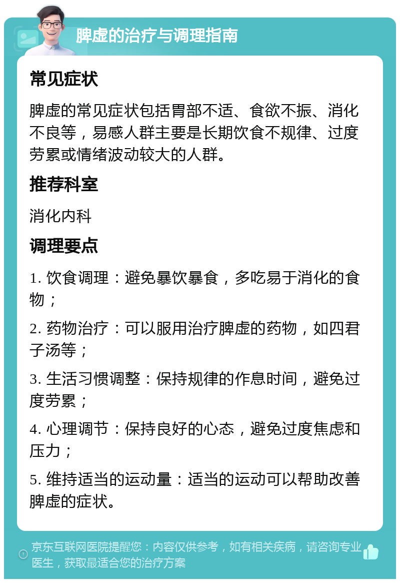 脾虚的治疗与调理指南 常见症状 脾虚的常见症状包括胃部不适、食欲不振、消化不良等，易感人群主要是长期饮食不规律、过度劳累或情绪波动较大的人群。 推荐科室 消化内科 调理要点 1. 饮食调理：避免暴饮暴食，多吃易于消化的食物； 2. 药物治疗：可以服用治疗脾虚的药物，如四君子汤等； 3. 生活习惯调整：保持规律的作息时间，避免过度劳累； 4. 心理调节：保持良好的心态，避免过度焦虑和压力； 5. 维持适当的运动量：适当的运动可以帮助改善脾虚的症状。