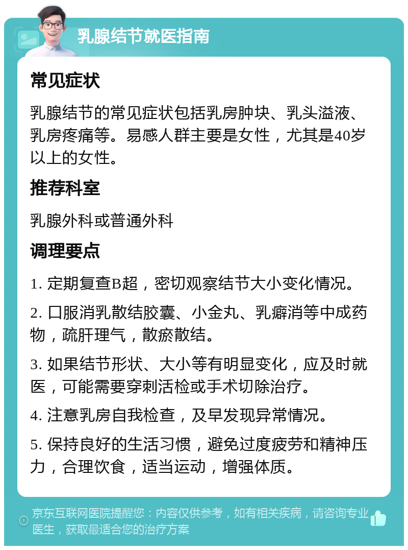 乳腺结节就医指南 常见症状 乳腺结节的常见症状包括乳房肿块、乳头溢液、乳房疼痛等。易感人群主要是女性，尤其是40岁以上的女性。 推荐科室 乳腺外科或普通外科 调理要点 1. 定期复查B超，密切观察结节大小变化情况。 2. 口服消乳散结胶囊、小金丸、乳癖消等中成药物，疏肝理气，散瘀散结。 3. 如果结节形状、大小等有明显变化，应及时就医，可能需要穿刺活检或手术切除治疗。 4. 注意乳房自我检查，及早发现异常情况。 5. 保持良好的生活习惯，避免过度疲劳和精神压力，合理饮食，适当运动，增强体质。