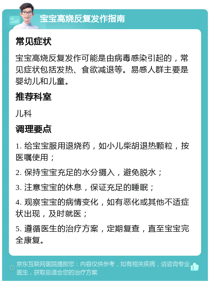 宝宝高烧反复发作指南 常见症状 宝宝高烧反复发作可能是由病毒感染引起的，常见症状包括发热、食欲减退等。易感人群主要是婴幼儿和儿童。 推荐科室 儿科 调理要点 1. 给宝宝服用退烧药，如小儿柴胡退热颗粒，按医嘱使用； 2. 保持宝宝充足的水分摄入，避免脱水； 3. 注意宝宝的休息，保证充足的睡眠； 4. 观察宝宝的病情变化，如有恶化或其他不适症状出现，及时就医； 5. 遵循医生的治疗方案，定期复查，直至宝宝完全康复。