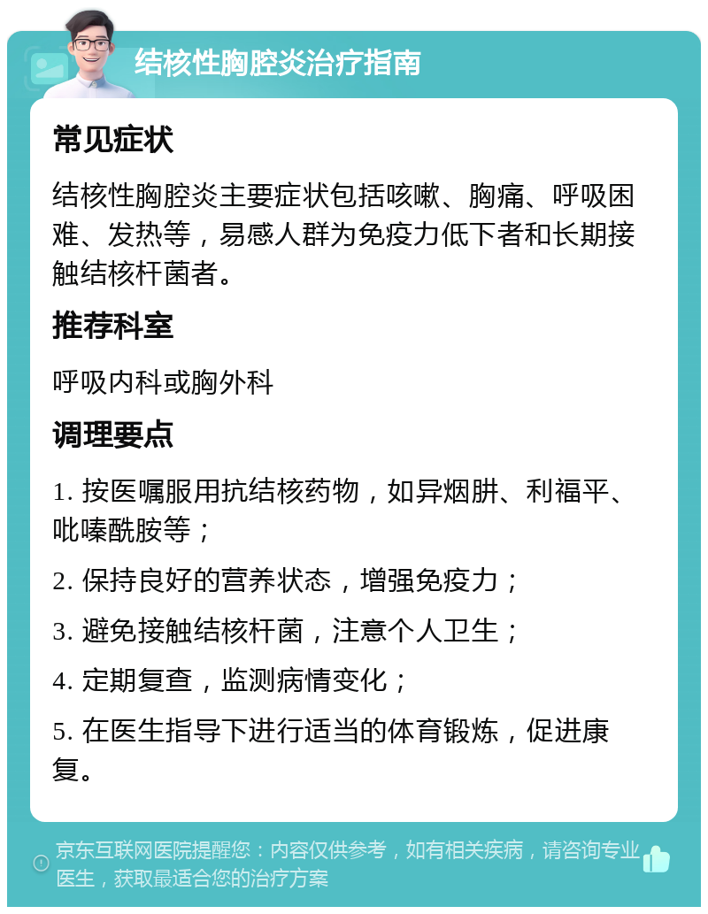 结核性胸腔炎治疗指南 常见症状 结核性胸腔炎主要症状包括咳嗽、胸痛、呼吸困难、发热等，易感人群为免疫力低下者和长期接触结核杆菌者。 推荐科室 呼吸内科或胸外科 调理要点 1. 按医嘱服用抗结核药物，如异烟肼、利福平、吡嗪酰胺等； 2. 保持良好的营养状态，增强免疫力； 3. 避免接触结核杆菌，注意个人卫生； 4. 定期复查，监测病情变化； 5. 在医生指导下进行适当的体育锻炼，促进康复。