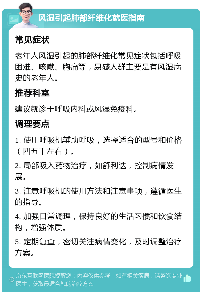 风湿引起肺部纤维化就医指南 常见症状 老年人风湿引起的肺部纤维化常见症状包括呼吸困难、咳嗽、胸痛等，易感人群主要是有风湿病史的老年人。 推荐科室 建议就诊于呼吸内科或风湿免疫科。 调理要点 1. 使用呼吸机辅助呼吸，选择适合的型号和价格（四五千左右）。 2. 局部吸入药物治疗，如舒利迭，控制病情发展。 3. 注意呼吸机的使用方法和注意事项，遵循医生的指导。 4. 加强日常调理，保持良好的生活习惯和饮食结构，增强体质。 5. 定期复查，密切关注病情变化，及时调整治疗方案。