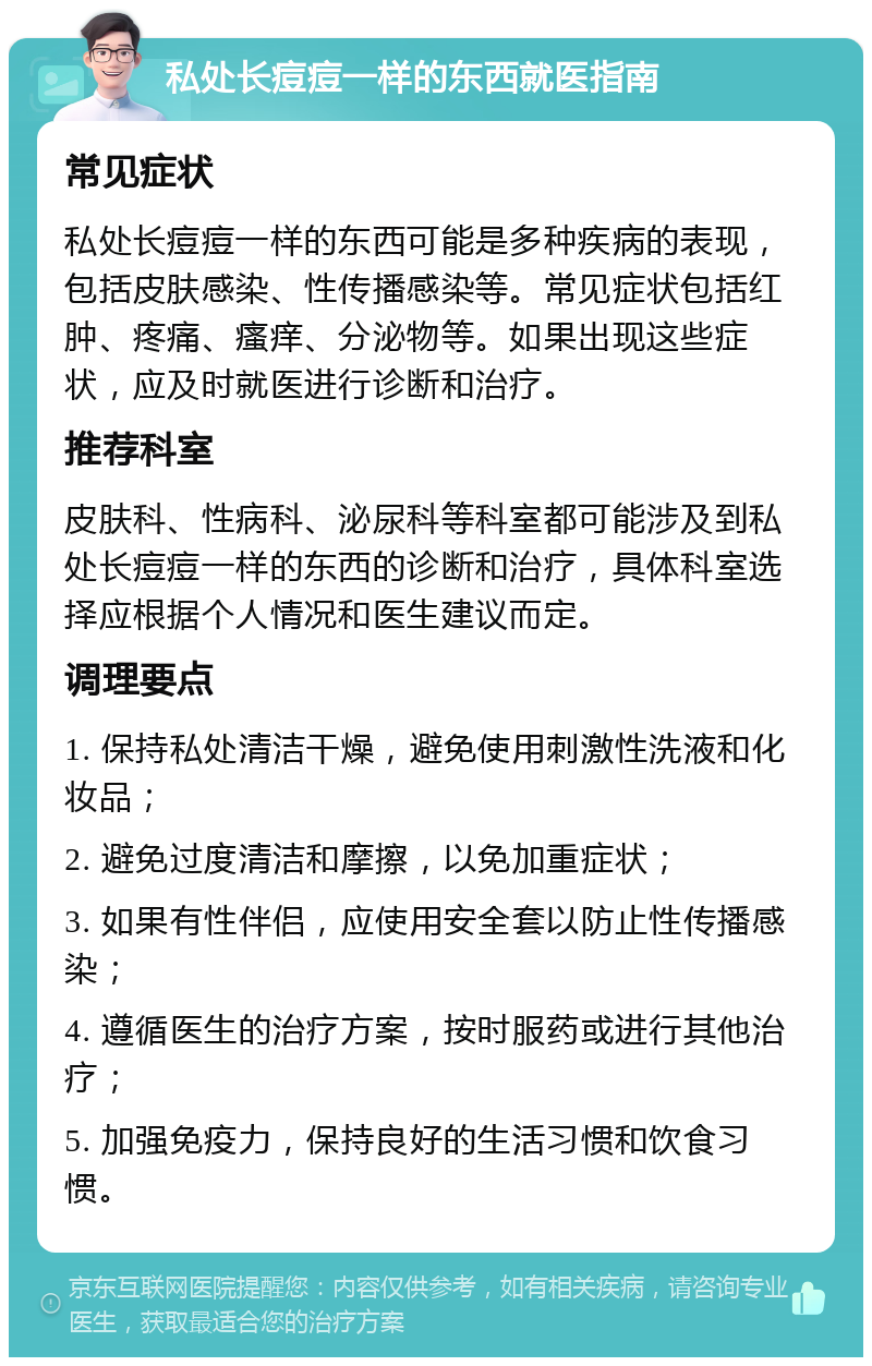 私处长痘痘一样的东西就医指南 常见症状 私处长痘痘一样的东西可能是多种疾病的表现，包括皮肤感染、性传播感染等。常见症状包括红肿、疼痛、瘙痒、分泌物等。如果出现这些症状，应及时就医进行诊断和治疗。 推荐科室 皮肤科、性病科、泌尿科等科室都可能涉及到私处长痘痘一样的东西的诊断和治疗，具体科室选择应根据个人情况和医生建议而定。 调理要点 1. 保持私处清洁干燥，避免使用刺激性洗液和化妆品； 2. 避免过度清洁和摩擦，以免加重症状； 3. 如果有性伴侣，应使用安全套以防止性传播感染； 4. 遵循医生的治疗方案，按时服药或进行其他治疗； 5. 加强免疫力，保持良好的生活习惯和饮食习惯。