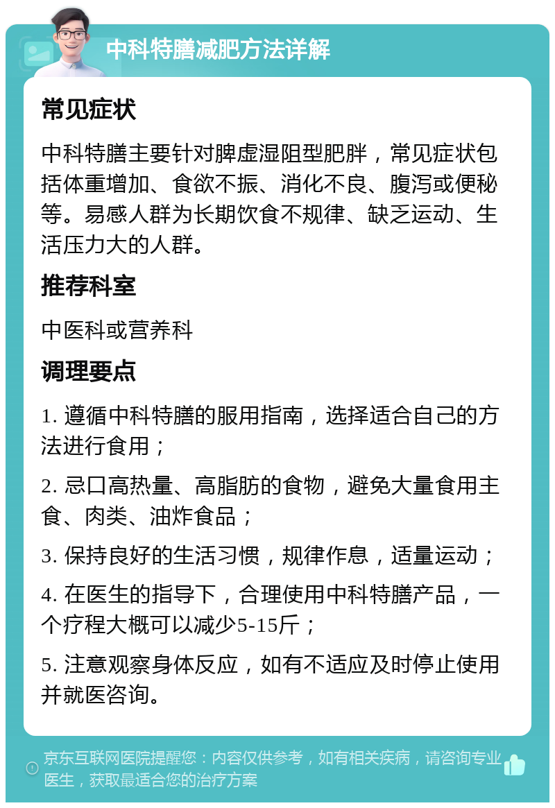 中科特膳减肥方法详解 常见症状 中科特膳主要针对脾虚湿阻型肥胖，常见症状包括体重增加、食欲不振、消化不良、腹泻或便秘等。易感人群为长期饮食不规律、缺乏运动、生活压力大的人群。 推荐科室 中医科或营养科 调理要点 1. 遵循中科特膳的服用指南，选择适合自己的方法进行食用； 2. 忌口高热量、高脂肪的食物，避免大量食用主食、肉类、油炸食品； 3. 保持良好的生活习惯，规律作息，适量运动； 4. 在医生的指导下，合理使用中科特膳产品，一个疗程大概可以减少5-15斤； 5. 注意观察身体反应，如有不适应及时停止使用并就医咨询。