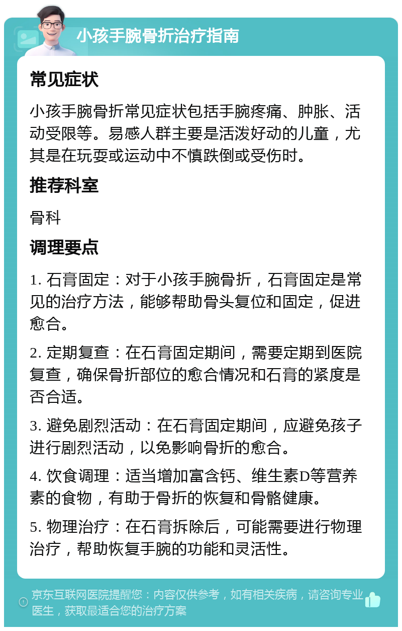 小孩手腕骨折治疗指南 常见症状 小孩手腕骨折常见症状包括手腕疼痛、肿胀、活动受限等。易感人群主要是活泼好动的儿童，尤其是在玩耍或运动中不慎跌倒或受伤时。 推荐科室 骨科 调理要点 1. 石膏固定：对于小孩手腕骨折，石膏固定是常见的治疗方法，能够帮助骨头复位和固定，促进愈合。 2. 定期复查：在石膏固定期间，需要定期到医院复查，确保骨折部位的愈合情况和石膏的紧度是否合适。 3. 避免剧烈活动：在石膏固定期间，应避免孩子进行剧烈活动，以免影响骨折的愈合。 4. 饮食调理：适当增加富含钙、维生素D等营养素的食物，有助于骨折的恢复和骨骼健康。 5. 物理治疗：在石膏拆除后，可能需要进行物理治疗，帮助恢复手腕的功能和灵活性。