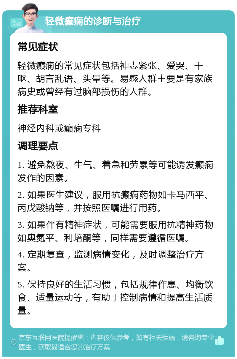 轻微癫痫的诊断与治疗 常见症状 轻微癫痫的常见症状包括神志紧张、爱哭、干呕、胡言乱语、头晕等。易感人群主要是有家族病史或曾经有过脑部损伤的人群。 推荐科室 神经内科或癫痫专科 调理要点 1. 避免熬夜、生气、着急和劳累等可能诱发癫痫发作的因素。 2. 如果医生建议，服用抗癫痫药物如卡马西平、丙戊酸钠等，并按照医嘱进行用药。 3. 如果伴有精神症状，可能需要服用抗精神药物如奥氮平、利培酮等，同样需要遵循医嘱。 4. 定期复查，监测病情变化，及时调整治疗方案。 5. 保持良好的生活习惯，包括规律作息、均衡饮食、适量运动等，有助于控制病情和提高生活质量。