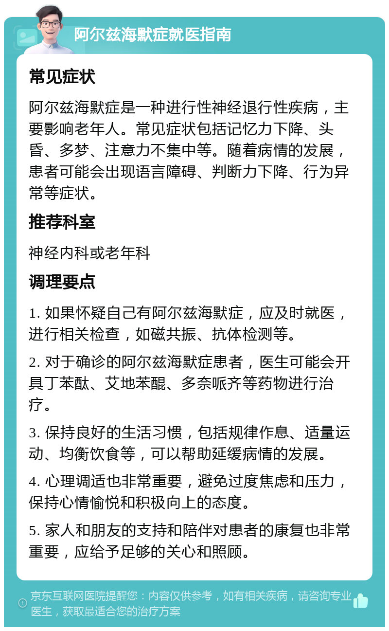 阿尔兹海默症就医指南 常见症状 阿尔兹海默症是一种进行性神经退行性疾病，主要影响老年人。常见症状包括记忆力下降、头昏、多梦、注意力不集中等。随着病情的发展，患者可能会出现语言障碍、判断力下降、行为异常等症状。 推荐科室 神经内科或老年科 调理要点 1. 如果怀疑自己有阿尔兹海默症，应及时就医，进行相关检查，如磁共振、抗体检测等。 2. 对于确诊的阿尔兹海默症患者，医生可能会开具丁苯酞、艾地苯醌、多奈哌齐等药物进行治疗。 3. 保持良好的生活习惯，包括规律作息、适量运动、均衡饮食等，可以帮助延缓病情的发展。 4. 心理调适也非常重要，避免过度焦虑和压力，保持心情愉悦和积极向上的态度。 5. 家人和朋友的支持和陪伴对患者的康复也非常重要，应给予足够的关心和照顾。