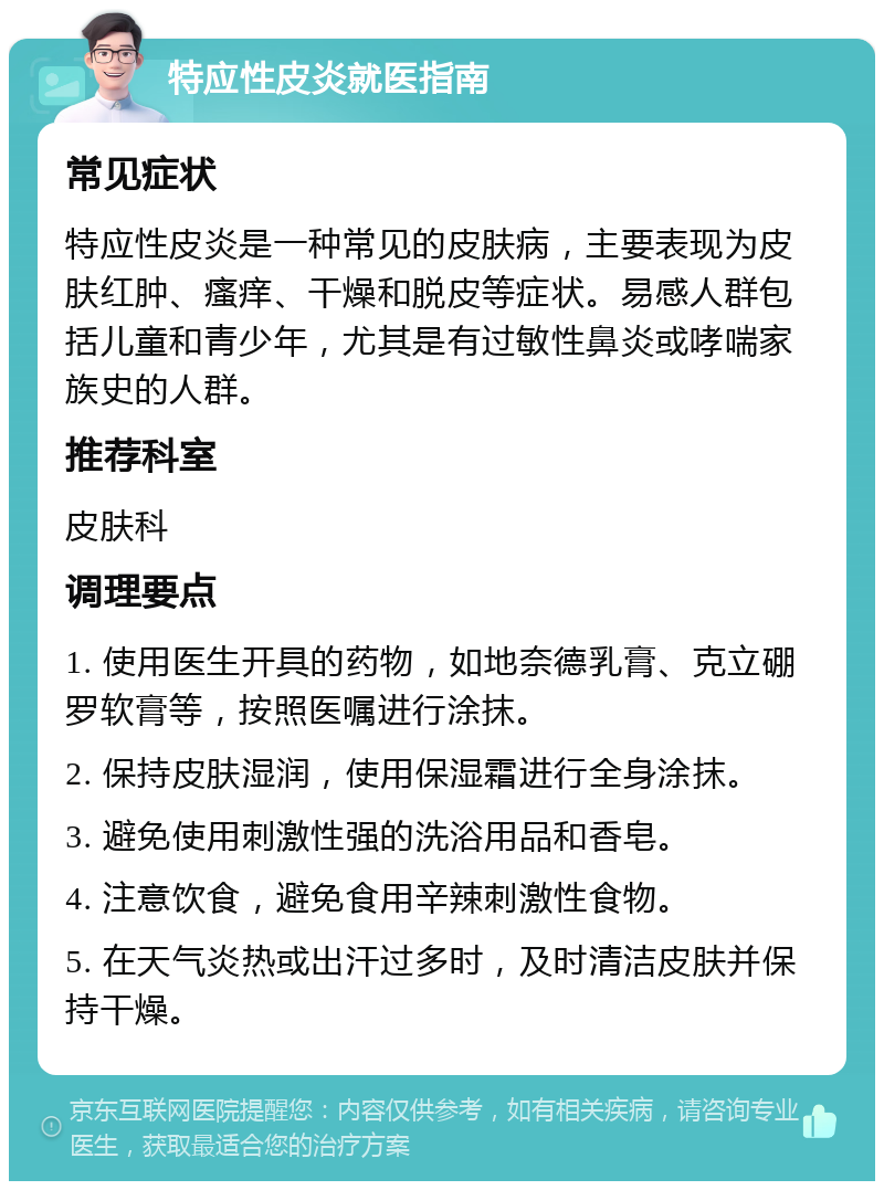 特应性皮炎就医指南 常见症状 特应性皮炎是一种常见的皮肤病，主要表现为皮肤红肿、瘙痒、干燥和脱皮等症状。易感人群包括儿童和青少年，尤其是有过敏性鼻炎或哮喘家族史的人群。 推荐科室 皮肤科 调理要点 1. 使用医生开具的药物，如地奈德乳膏、克立硼罗软膏等，按照医嘱进行涂抹。 2. 保持皮肤湿润，使用保湿霜进行全身涂抹。 3. 避免使用刺激性强的洗浴用品和香皂。 4. 注意饮食，避免食用辛辣刺激性食物。 5. 在天气炎热或出汗过多时，及时清洁皮肤并保持干燥。