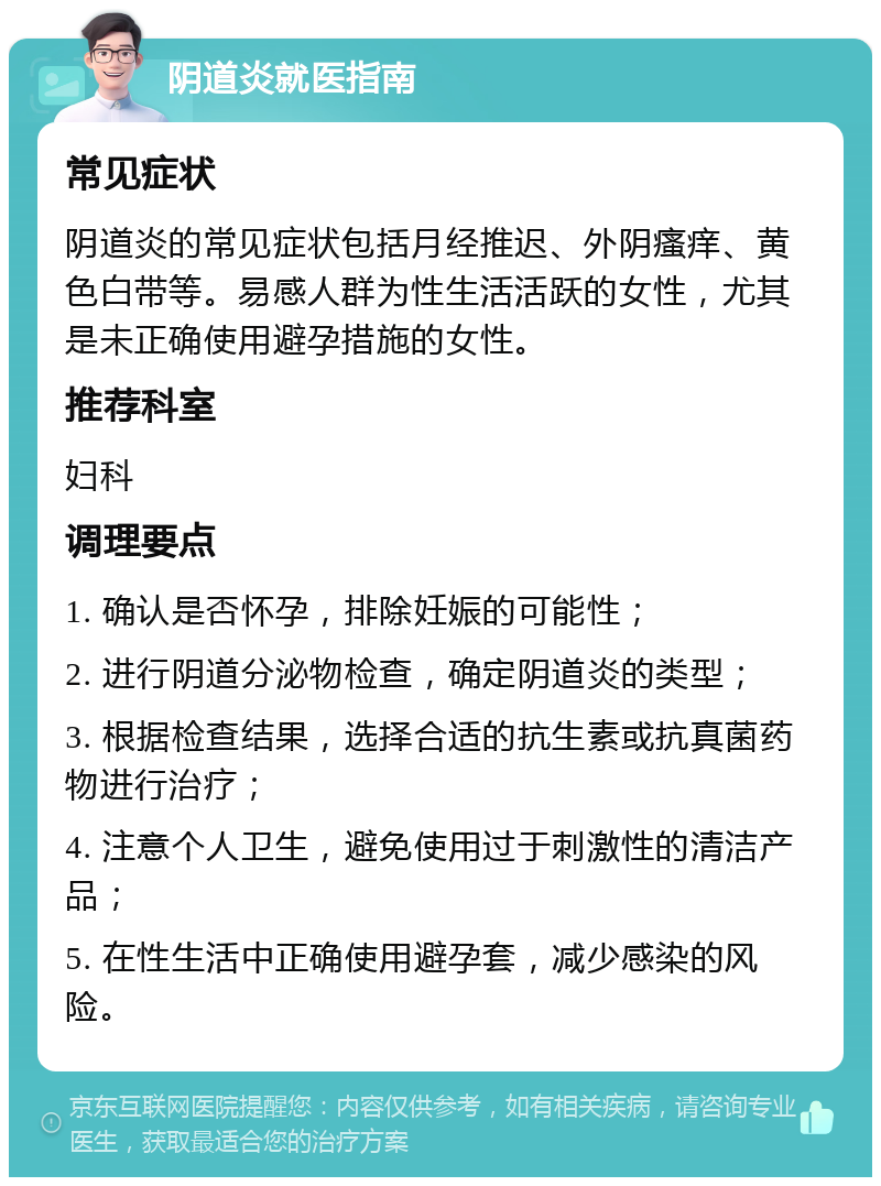 阴道炎就医指南 常见症状 阴道炎的常见症状包括月经推迟、外阴瘙痒、黄色白带等。易感人群为性生活活跃的女性，尤其是未正确使用避孕措施的女性。 推荐科室 妇科 调理要点 1. 确认是否怀孕，排除妊娠的可能性； 2. 进行阴道分泌物检查，确定阴道炎的类型； 3. 根据检查结果，选择合适的抗生素或抗真菌药物进行治疗； 4. 注意个人卫生，避免使用过于刺激性的清洁产品； 5. 在性生活中正确使用避孕套，减少感染的风险。