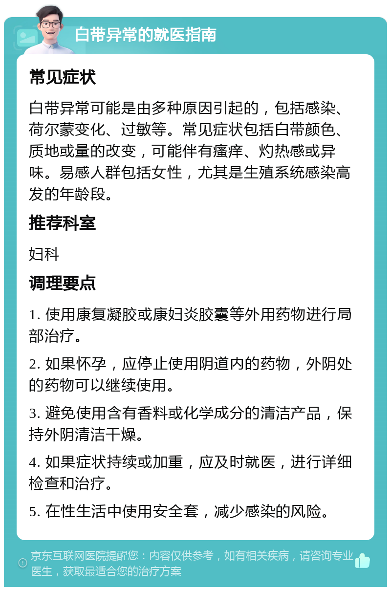 白带异常的就医指南 常见症状 白带异常可能是由多种原因引起的，包括感染、荷尔蒙变化、过敏等。常见症状包括白带颜色、质地或量的改变，可能伴有瘙痒、灼热感或异味。易感人群包括女性，尤其是生殖系统感染高发的年龄段。 推荐科室 妇科 调理要点 1. 使用康复凝胶或康妇炎胶囊等外用药物进行局部治疗。 2. 如果怀孕，应停止使用阴道内的药物，外阴处的药物可以继续使用。 3. 避免使用含有香料或化学成分的清洁产品，保持外阴清洁干燥。 4. 如果症状持续或加重，应及时就医，进行详细检查和治疗。 5. 在性生活中使用安全套，减少感染的风险。