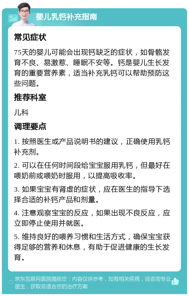 婴儿乳钙补充指南 常见症状 75天的婴儿可能会出现钙缺乏的症状，如骨骼发育不良、易激惹、睡眠不安等。钙是婴儿生长发育的重要营养素，适当补充乳钙可以帮助预防这些问题。 推荐科室 儿科 调理要点 1. 按照医生或产品说明书的建议，正确使用乳钙补充剂。 2. 可以在任何时间段给宝宝服用乳钙，但最好在喂奶前或喂奶时服用，以提高吸收率。 3. 如果宝宝有肾虚的症状，应在医生的指导下选择合适的补钙产品和剂量。 4. 注意观察宝宝的反应，如果出现不良反应，应立即停止使用并就医。 5. 维持良好的喂养习惯和生活方式，确保宝宝获得足够的营养和休息，有助于促进健康的生长发育。