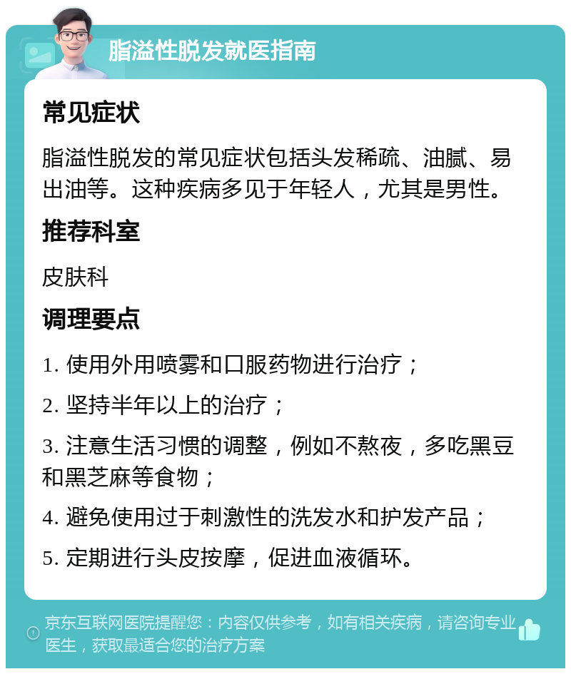 脂溢性脱发就医指南 常见症状 脂溢性脱发的常见症状包括头发稀疏、油腻、易出油等。这种疾病多见于年轻人，尤其是男性。 推荐科室 皮肤科 调理要点 1. 使用外用喷雾和口服药物进行治疗； 2. 坚持半年以上的治疗； 3. 注意生活习惯的调整，例如不熬夜，多吃黑豆和黑芝麻等食物； 4. 避免使用过于刺激性的洗发水和护发产品； 5. 定期进行头皮按摩，促进血液循环。