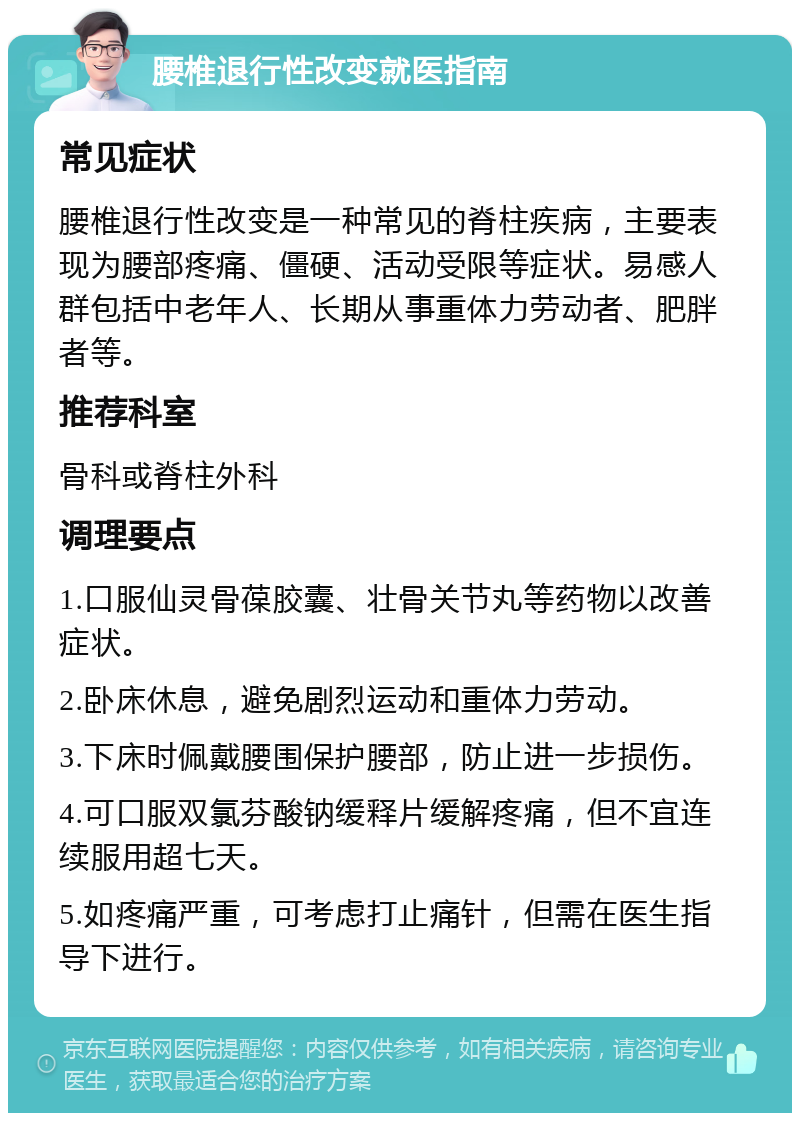 腰椎退行性改变就医指南 常见症状 腰椎退行性改变是一种常见的脊柱疾病，主要表现为腰部疼痛、僵硬、活动受限等症状。易感人群包括中老年人、长期从事重体力劳动者、肥胖者等。 推荐科室 骨科或脊柱外科 调理要点 1.口服仙灵骨葆胶囊、壮骨关节丸等药物以改善症状。 2.卧床休息，避免剧烈运动和重体力劳动。 3.下床时佩戴腰围保护腰部，防止进一步损伤。 4.可口服双氯芬酸钠缓释片缓解疼痛，但不宜连续服用超七天。 5.如疼痛严重，可考虑打止痛针，但需在医生指导下进行。