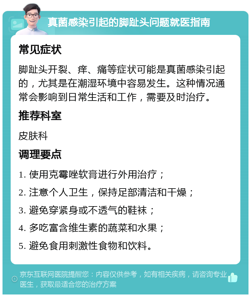 真菌感染引起的脚趾头问题就医指南 常见症状 脚趾头开裂、痒、痛等症状可能是真菌感染引起的，尤其是在潮湿环境中容易发生。这种情况通常会影响到日常生活和工作，需要及时治疗。 推荐科室 皮肤科 调理要点 1. 使用克霉唑软膏进行外用治疗； 2. 注意个人卫生，保持足部清洁和干燥； 3. 避免穿紧身或不透气的鞋袜； 4. 多吃富含维生素的蔬菜和水果； 5. 避免食用刺激性食物和饮料。