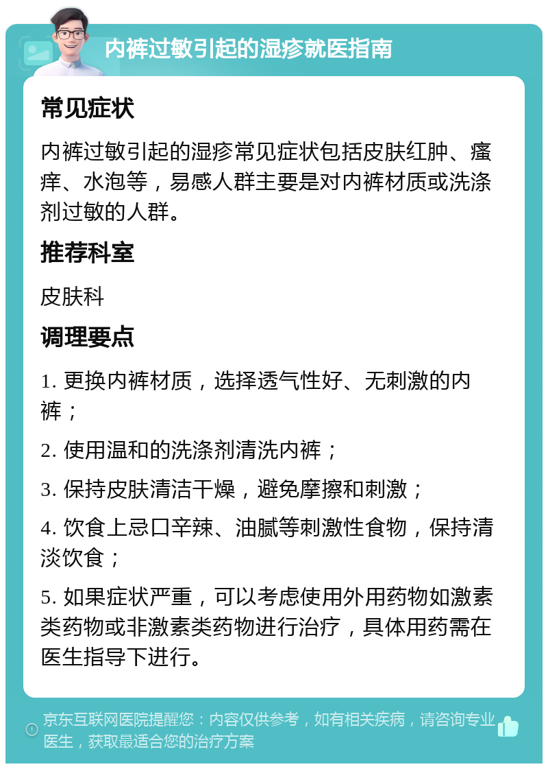 内裤过敏引起的湿疹就医指南 常见症状 内裤过敏引起的湿疹常见症状包括皮肤红肿、瘙痒、水泡等，易感人群主要是对内裤材质或洗涤剂过敏的人群。 推荐科室 皮肤科 调理要点 1. 更换内裤材质，选择透气性好、无刺激的内裤； 2. 使用温和的洗涤剂清洗内裤； 3. 保持皮肤清洁干燥，避免摩擦和刺激； 4. 饮食上忌口辛辣、油腻等刺激性食物，保持清淡饮食； 5. 如果症状严重，可以考虑使用外用药物如激素类药物或非激素类药物进行治疗，具体用药需在医生指导下进行。