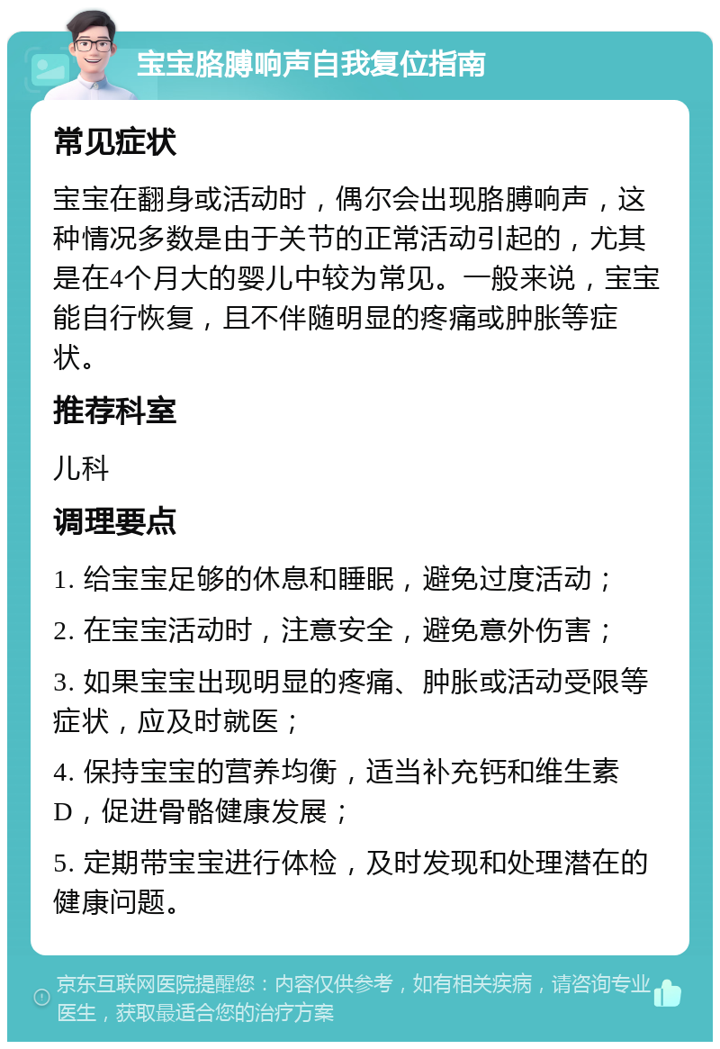 宝宝胳膊响声自我复位指南 常见症状 宝宝在翻身或活动时，偶尔会出现胳膊响声，这种情况多数是由于关节的正常活动引起的，尤其是在4个月大的婴儿中较为常见。一般来说，宝宝能自行恢复，且不伴随明显的疼痛或肿胀等症状。 推荐科室 儿科 调理要点 1. 给宝宝足够的休息和睡眠，避免过度活动； 2. 在宝宝活动时，注意安全，避免意外伤害； 3. 如果宝宝出现明显的疼痛、肿胀或活动受限等症状，应及时就医； 4. 保持宝宝的营养均衡，适当补充钙和维生素D，促进骨骼健康发展； 5. 定期带宝宝进行体检，及时发现和处理潜在的健康问题。