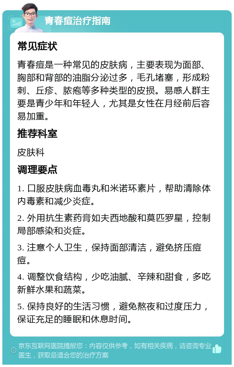 青春痘治疗指南 常见症状 青春痘是一种常见的皮肤病，主要表现为面部、胸部和背部的油脂分泌过多，毛孔堵塞，形成粉刺、丘疹、脓疱等多种类型的皮损。易感人群主要是青少年和年轻人，尤其是女性在月经前后容易加重。 推荐科室 皮肤科 调理要点 1. 口服皮肤病血毒丸和米诺环素片，帮助清除体内毒素和减少炎症。 2. 外用抗生素药膏如夫西地酸和莫匹罗星，控制局部感染和炎症。 3. 注意个人卫生，保持面部清洁，避免挤压痘痘。 4. 调整饮食结构，少吃油腻、辛辣和甜食，多吃新鲜水果和蔬菜。 5. 保持良好的生活习惯，避免熬夜和过度压力，保证充足的睡眠和休息时间。