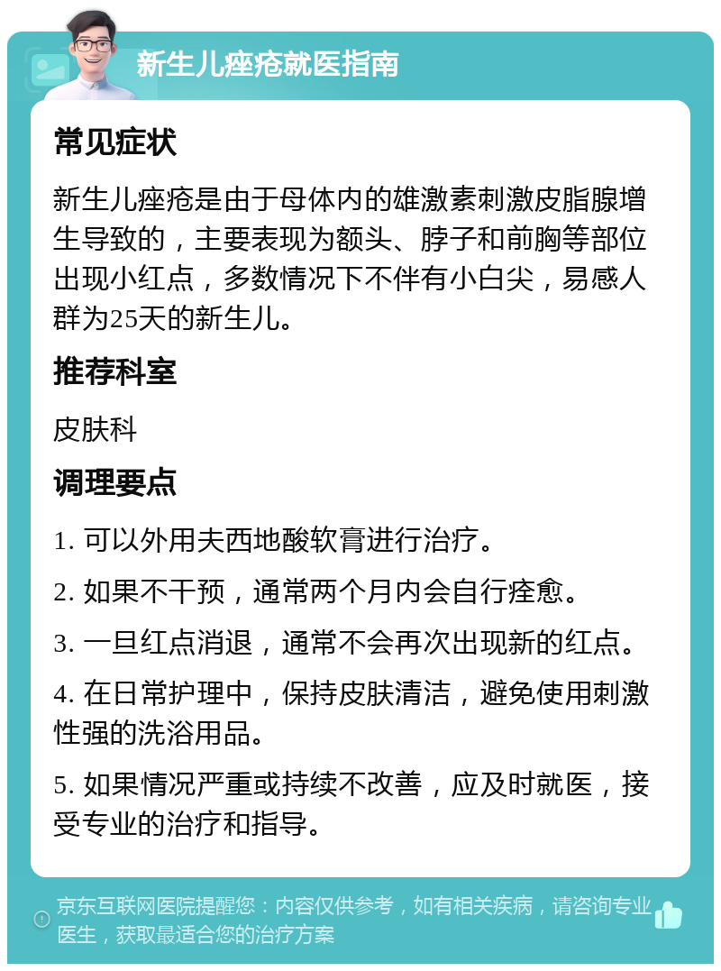 新生儿痤疮就医指南 常见症状 新生儿痤疮是由于母体内的雄激素刺激皮脂腺增生导致的，主要表现为额头、脖子和前胸等部位出现小红点，多数情况下不伴有小白尖，易感人群为25天的新生儿。 推荐科室 皮肤科 调理要点 1. 可以外用夫西地酸软膏进行治疗。 2. 如果不干预，通常两个月内会自行痊愈。 3. 一旦红点消退，通常不会再次出现新的红点。 4. 在日常护理中，保持皮肤清洁，避免使用刺激性强的洗浴用品。 5. 如果情况严重或持续不改善，应及时就医，接受专业的治疗和指导。