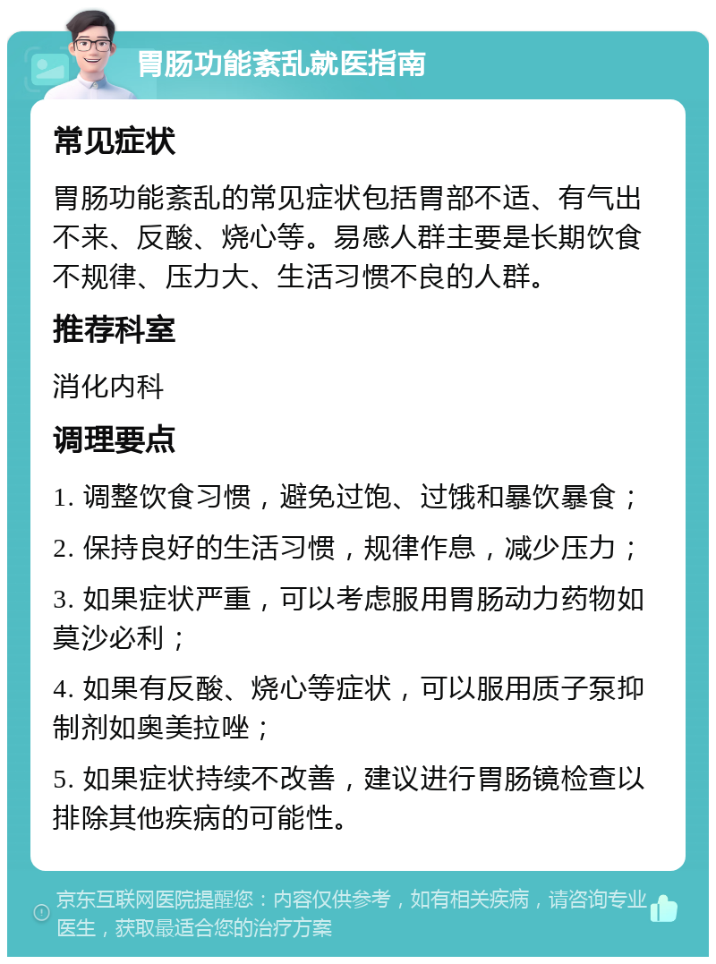 胃肠功能紊乱就医指南 常见症状 胃肠功能紊乱的常见症状包括胃部不适、有气出不来、反酸、烧心等。易感人群主要是长期饮食不规律、压力大、生活习惯不良的人群。 推荐科室 消化内科 调理要点 1. 调整饮食习惯，避免过饱、过饿和暴饮暴食； 2. 保持良好的生活习惯，规律作息，减少压力； 3. 如果症状严重，可以考虑服用胃肠动力药物如莫沙必利； 4. 如果有反酸、烧心等症状，可以服用质子泵抑制剂如奥美拉唑； 5. 如果症状持续不改善，建议进行胃肠镜检查以排除其他疾病的可能性。