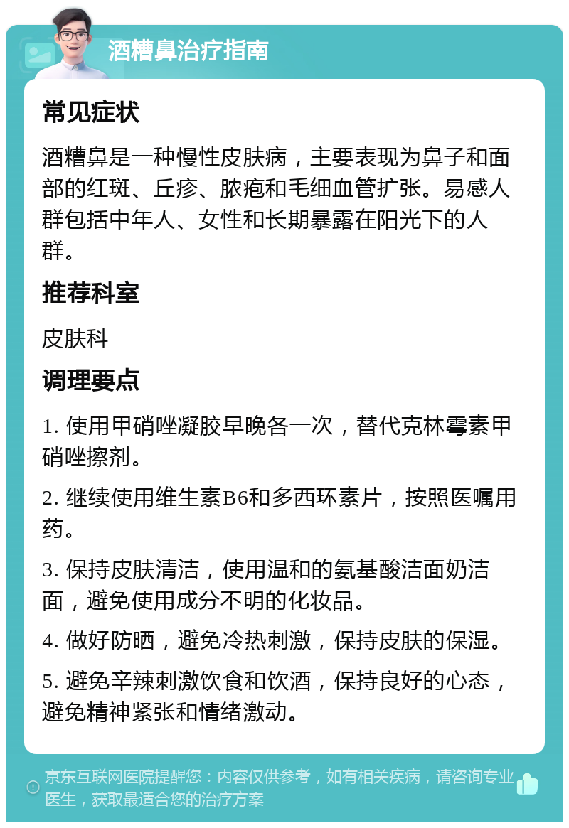 酒糟鼻治疗指南 常见症状 酒糟鼻是一种慢性皮肤病，主要表现为鼻子和面部的红斑、丘疹、脓疱和毛细血管扩张。易感人群包括中年人、女性和长期暴露在阳光下的人群。 推荐科室 皮肤科 调理要点 1. 使用甲硝唑凝胶早晚各一次，替代克林霉素甲硝唑擦剂。 2. 继续使用维生素B6和多西环素片，按照医嘱用药。 3. 保持皮肤清洁，使用温和的氨基酸洁面奶洁面，避免使用成分不明的化妆品。 4. 做好防晒，避免冷热刺激，保持皮肤的保湿。 5. 避免辛辣刺激饮食和饮酒，保持良好的心态，避免精神紧张和情绪激动。