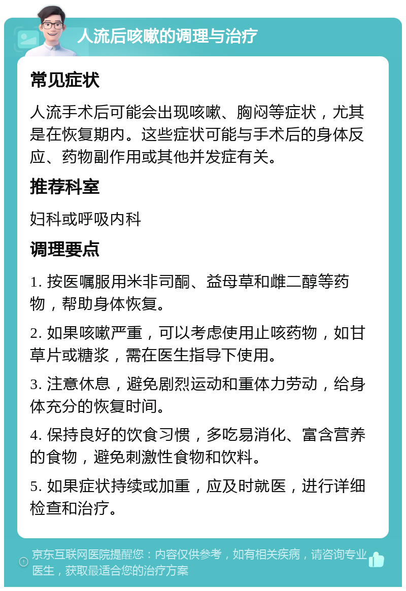 人流后咳嗽的调理与治疗 常见症状 人流手术后可能会出现咳嗽、胸闷等症状，尤其是在恢复期内。这些症状可能与手术后的身体反应、药物副作用或其他并发症有关。 推荐科室 妇科或呼吸内科 调理要点 1. 按医嘱服用米非司酮、益母草和雌二醇等药物，帮助身体恢复。 2. 如果咳嗽严重，可以考虑使用止咳药物，如甘草片或糖浆，需在医生指导下使用。 3. 注意休息，避免剧烈运动和重体力劳动，给身体充分的恢复时间。 4. 保持良好的饮食习惯，多吃易消化、富含营养的食物，避免刺激性食物和饮料。 5. 如果症状持续或加重，应及时就医，进行详细检查和治疗。