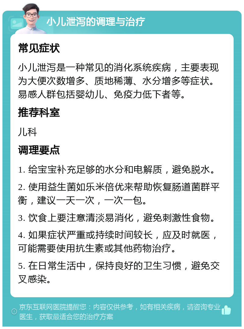 小儿泄泻的调理与治疗 常见症状 小儿泄泻是一种常见的消化系统疾病，主要表现为大便次数增多、质地稀薄、水分增多等症状。易感人群包括婴幼儿、免疫力低下者等。 推荐科室 儿科 调理要点 1. 给宝宝补充足够的水分和电解质，避免脱水。 2. 使用益生菌如乐米倍优来帮助恢复肠道菌群平衡，建议一天一次，一次一包。 3. 饮食上要注意清淡易消化，避免刺激性食物。 4. 如果症状严重或持续时间较长，应及时就医，可能需要使用抗生素或其他药物治疗。 5. 在日常生活中，保持良好的卫生习惯，避免交叉感染。