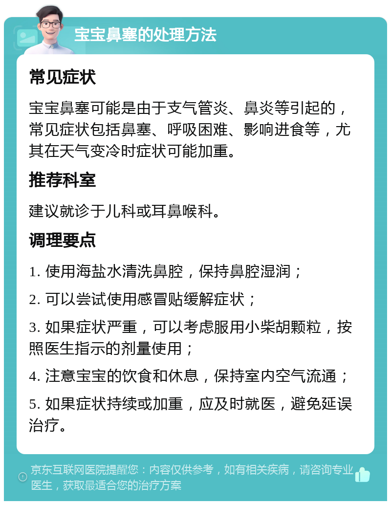 宝宝鼻塞的处理方法 常见症状 宝宝鼻塞可能是由于支气管炎、鼻炎等引起的，常见症状包括鼻塞、呼吸困难、影响进食等，尤其在天气变冷时症状可能加重。 推荐科室 建议就诊于儿科或耳鼻喉科。 调理要点 1. 使用海盐水清洗鼻腔，保持鼻腔湿润； 2. 可以尝试使用感冒贴缓解症状； 3. 如果症状严重，可以考虑服用小柴胡颗粒，按照医生指示的剂量使用； 4. 注意宝宝的饮食和休息，保持室内空气流通； 5. 如果症状持续或加重，应及时就医，避免延误治疗。