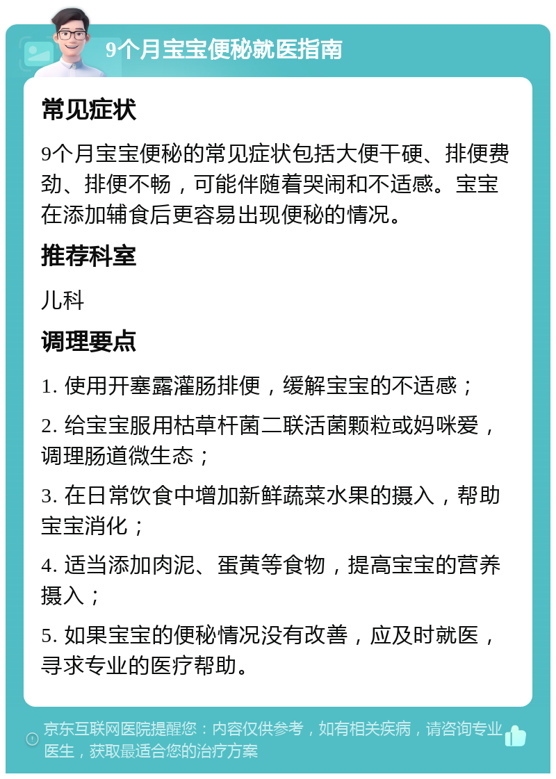 9个月宝宝便秘就医指南 常见症状 9个月宝宝便秘的常见症状包括大便干硬、排便费劲、排便不畅，可能伴随着哭闹和不适感。宝宝在添加辅食后更容易出现便秘的情况。 推荐科室 儿科 调理要点 1. 使用开塞露灌肠排便，缓解宝宝的不适感； 2. 给宝宝服用枯草杆菌二联活菌颗粒或妈咪爱，调理肠道微生态； 3. 在日常饮食中增加新鲜蔬菜水果的摄入，帮助宝宝消化； 4. 适当添加肉泥、蛋黄等食物，提高宝宝的营养摄入； 5. 如果宝宝的便秘情况没有改善，应及时就医，寻求专业的医疗帮助。