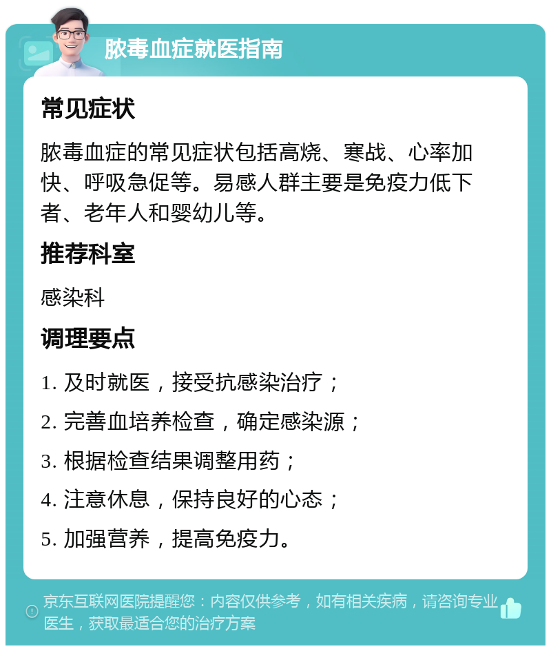 脓毒血症就医指南 常见症状 脓毒血症的常见症状包括高烧、寒战、心率加快、呼吸急促等。易感人群主要是免疫力低下者、老年人和婴幼儿等。 推荐科室 感染科 调理要点 1. 及时就医，接受抗感染治疗； 2. 完善血培养检查，确定感染源； 3. 根据检查结果调整用药； 4. 注意休息，保持良好的心态； 5. 加强营养，提高免疫力。