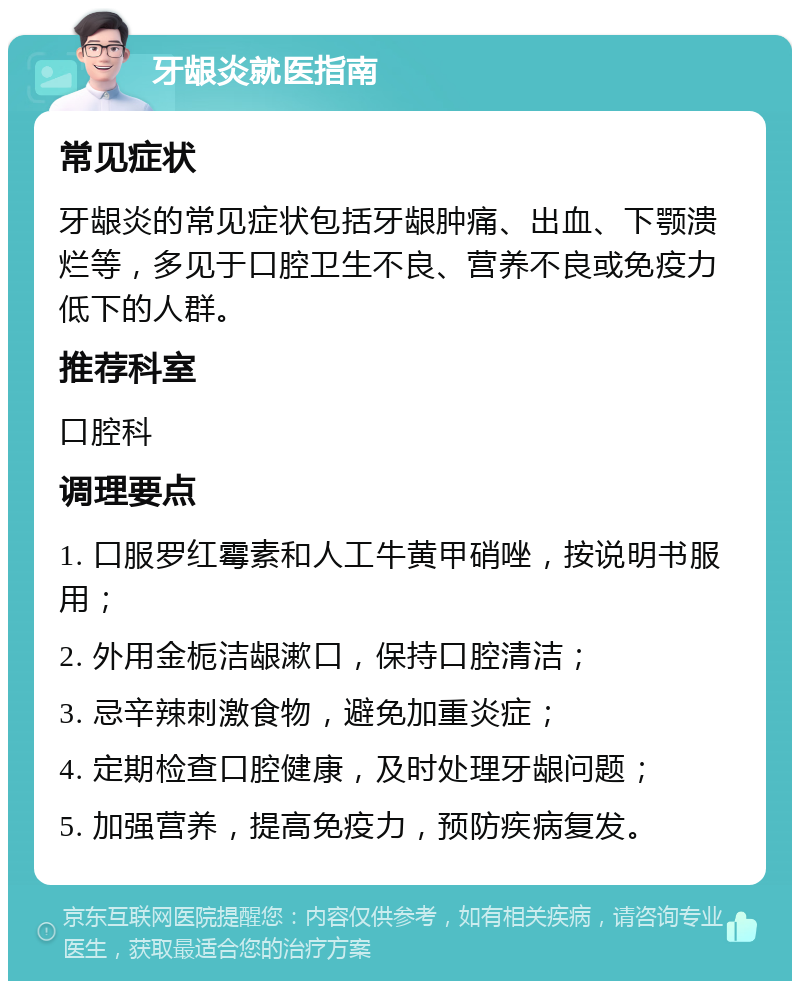 牙龈炎就医指南 常见症状 牙龈炎的常见症状包括牙龈肿痛、出血、下颚溃烂等，多见于口腔卫生不良、营养不良或免疫力低下的人群。 推荐科室 口腔科 调理要点 1. 口服罗红霉素和人工牛黄甲硝唑，按说明书服用； 2. 外用金栀洁龈漱口，保持口腔清洁； 3. 忌辛辣刺激食物，避免加重炎症； 4. 定期检查口腔健康，及时处理牙龈问题； 5. 加强营养，提高免疫力，预防疾病复发。