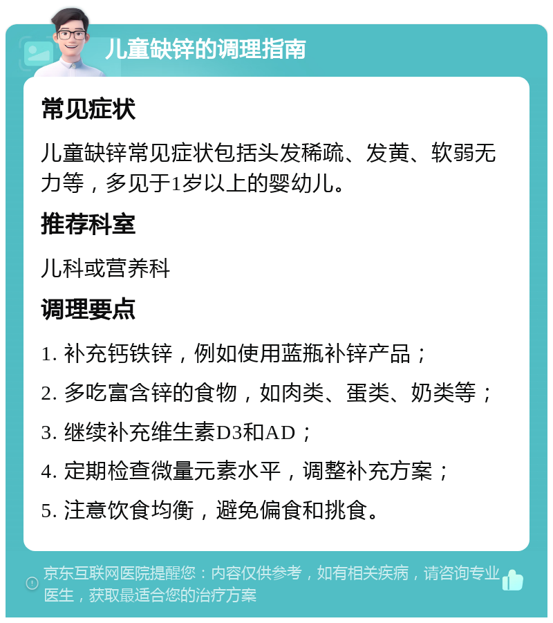 儿童缺锌的调理指南 常见症状 儿童缺锌常见症状包括头发稀疏、发黄、软弱无力等，多见于1岁以上的婴幼儿。 推荐科室 儿科或营养科 调理要点 1. 补充钙铁锌，例如使用蓝瓶补锌产品； 2. 多吃富含锌的食物，如肉类、蛋类、奶类等； 3. 继续补充维生素D3和AD； 4. 定期检查微量元素水平，调整补充方案； 5. 注意饮食均衡，避免偏食和挑食。