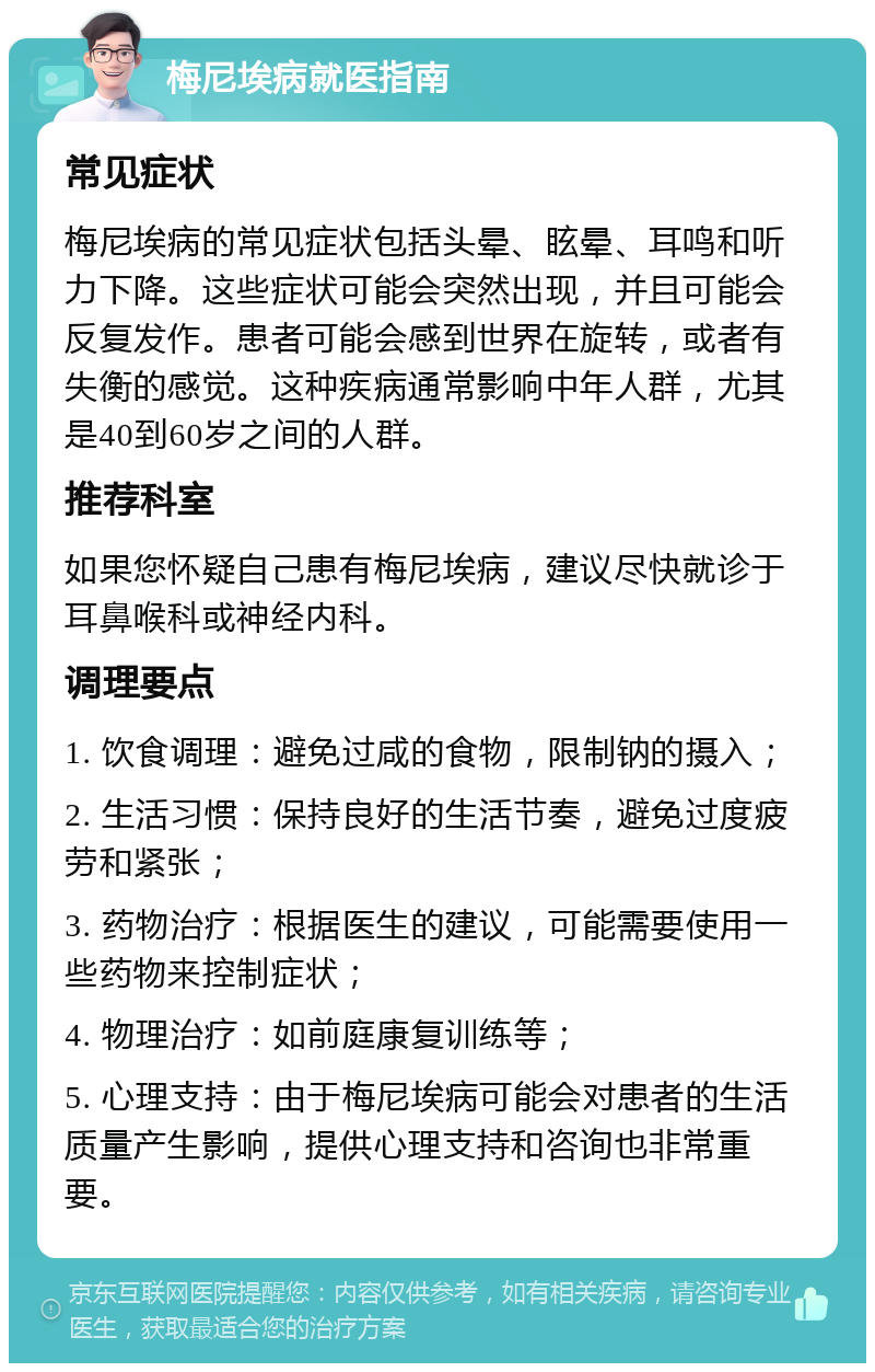 梅尼埃病就医指南 常见症状 梅尼埃病的常见症状包括头晕、眩晕、耳鸣和听力下降。这些症状可能会突然出现，并且可能会反复发作。患者可能会感到世界在旋转，或者有失衡的感觉。这种疾病通常影响中年人群，尤其是40到60岁之间的人群。 推荐科室 如果您怀疑自己患有梅尼埃病，建议尽快就诊于耳鼻喉科或神经内科。 调理要点 1. 饮食调理：避免过咸的食物，限制钠的摄入； 2. 生活习惯：保持良好的生活节奏，避免过度疲劳和紧张； 3. 药物治疗：根据医生的建议，可能需要使用一些药物来控制症状； 4. 物理治疗：如前庭康复训练等； 5. 心理支持：由于梅尼埃病可能会对患者的生活质量产生影响，提供心理支持和咨询也非常重要。