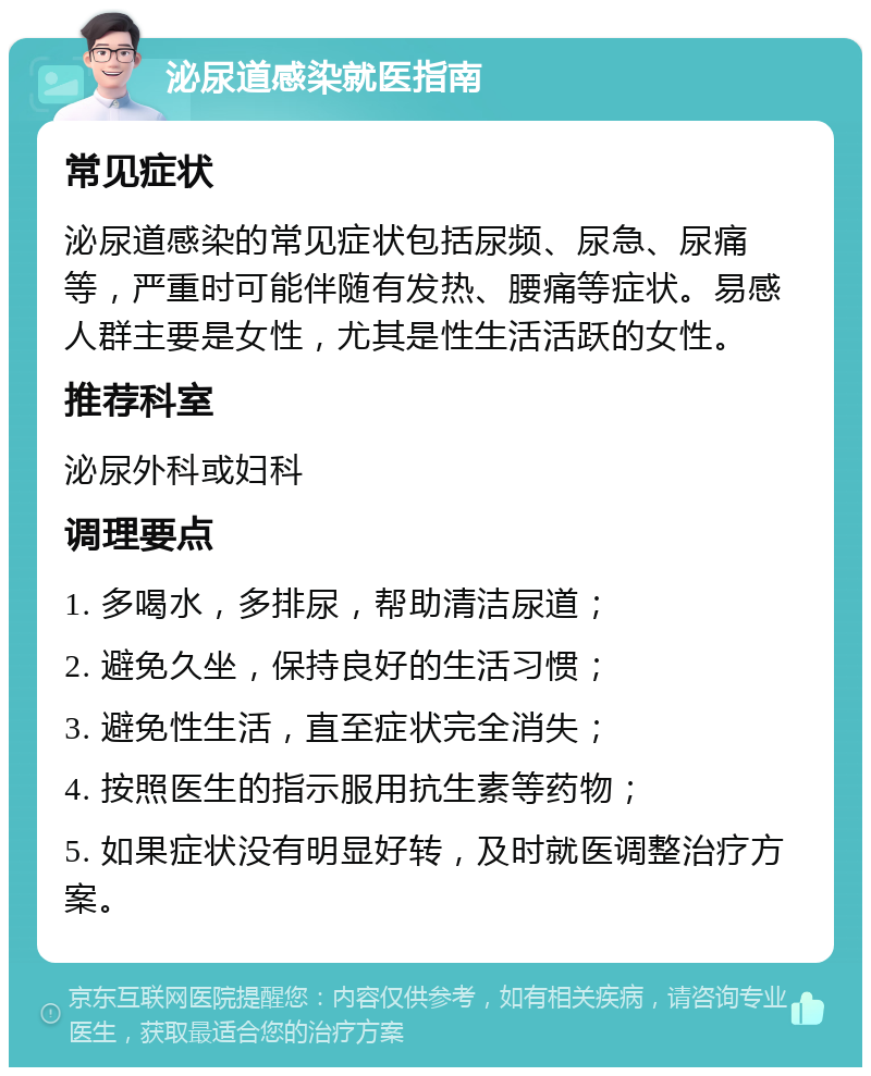 泌尿道感染就医指南 常见症状 泌尿道感染的常见症状包括尿频、尿急、尿痛等，严重时可能伴随有发热、腰痛等症状。易感人群主要是女性，尤其是性生活活跃的女性。 推荐科室 泌尿外科或妇科 调理要点 1. 多喝水，多排尿，帮助清洁尿道； 2. 避免久坐，保持良好的生活习惯； 3. 避免性生活，直至症状完全消失； 4. 按照医生的指示服用抗生素等药物； 5. 如果症状没有明显好转，及时就医调整治疗方案。