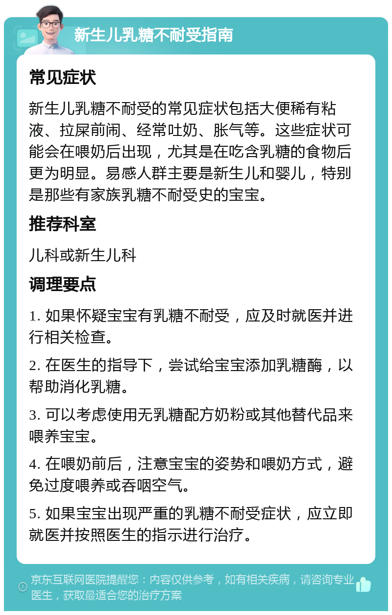 新生儿乳糖不耐受指南 常见症状 新生儿乳糖不耐受的常见症状包括大便稀有粘液、拉屎前闹、经常吐奶、胀气等。这些症状可能会在喂奶后出现，尤其是在吃含乳糖的食物后更为明显。易感人群主要是新生儿和婴儿，特别是那些有家族乳糖不耐受史的宝宝。 推荐科室 儿科或新生儿科 调理要点 1. 如果怀疑宝宝有乳糖不耐受，应及时就医并进行相关检查。 2. 在医生的指导下，尝试给宝宝添加乳糖酶，以帮助消化乳糖。 3. 可以考虑使用无乳糖配方奶粉或其他替代品来喂养宝宝。 4. 在喂奶前后，注意宝宝的姿势和喂奶方式，避免过度喂养或吞咽空气。 5. 如果宝宝出现严重的乳糖不耐受症状，应立即就医并按照医生的指示进行治疗。