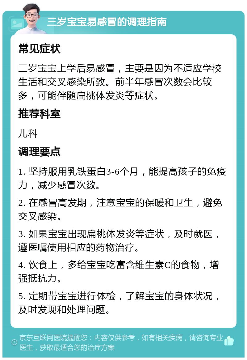 三岁宝宝易感冒的调理指南 常见症状 三岁宝宝上学后易感冒，主要是因为不适应学校生活和交叉感染所致。前半年感冒次数会比较多，可能伴随扁桃体发炎等症状。 推荐科室 儿科 调理要点 1. 坚持服用乳铁蛋白3-6个月，能提高孩子的免疫力，减少感冒次数。 2. 在感冒高发期，注意宝宝的保暖和卫生，避免交叉感染。 3. 如果宝宝出现扁桃体发炎等症状，及时就医，遵医嘱使用相应的药物治疗。 4. 饮食上，多给宝宝吃富含维生素C的食物，增强抵抗力。 5. 定期带宝宝进行体检，了解宝宝的身体状况，及时发现和处理问题。