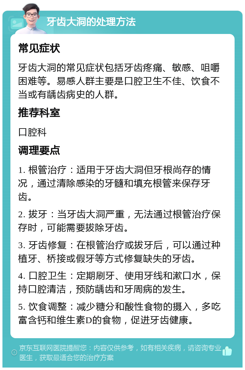 牙齿大洞的处理方法 常见症状 牙齿大洞的常见症状包括牙齿疼痛、敏感、咀嚼困难等。易感人群主要是口腔卫生不佳、饮食不当或有龋齿病史的人群。 推荐科室 口腔科 调理要点 1. 根管治疗：适用于牙齿大洞但牙根尚存的情况，通过清除感染的牙髓和填充根管来保存牙齿。 2. 拔牙：当牙齿大洞严重，无法通过根管治疗保存时，可能需要拔除牙齿。 3. 牙齿修复：在根管治疗或拔牙后，可以通过种植牙、桥接或假牙等方式修复缺失的牙齿。 4. 口腔卫生：定期刷牙、使用牙线和漱口水，保持口腔清洁，预防龋齿和牙周病的发生。 5. 饮食调整：减少糖分和酸性食物的摄入，多吃富含钙和维生素D的食物，促进牙齿健康。