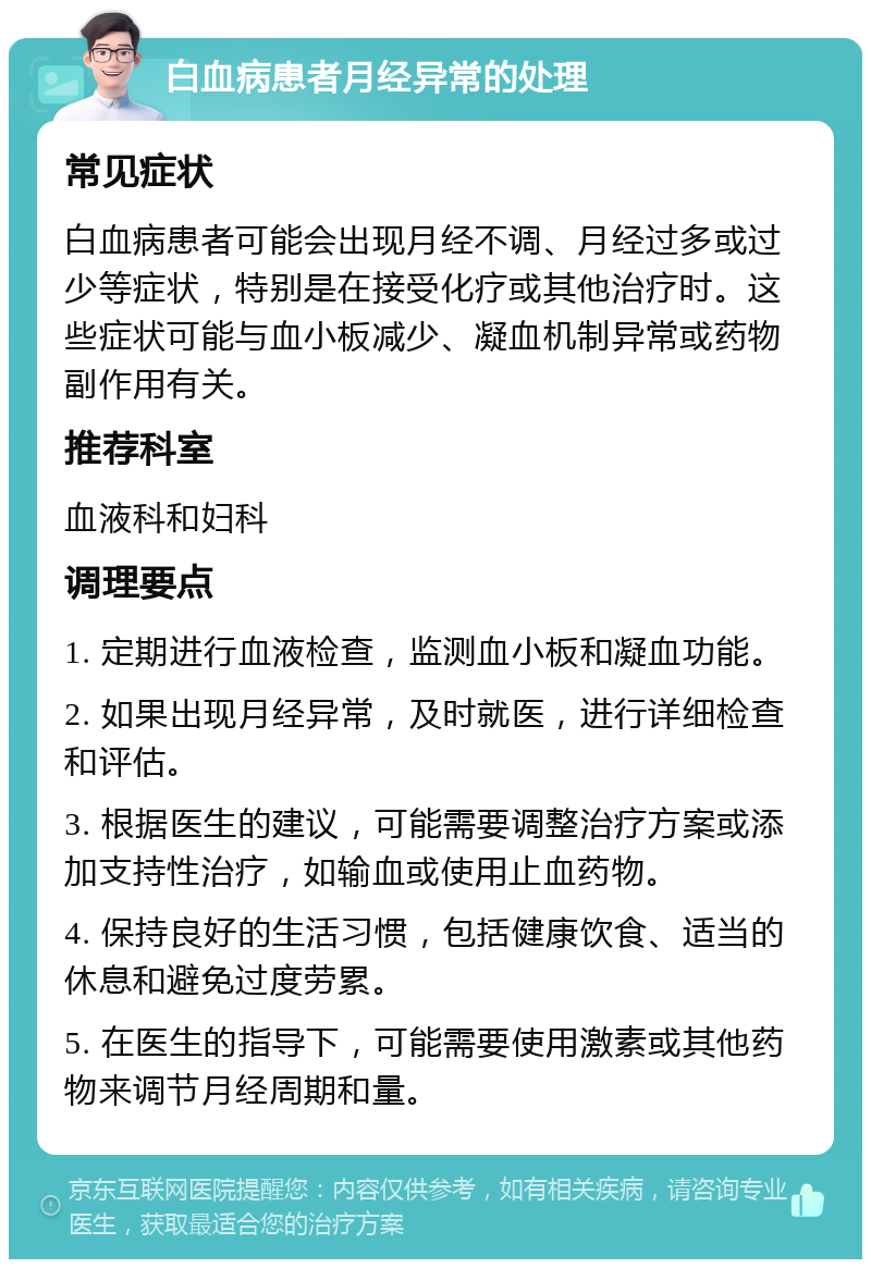 白血病患者月经异常的处理 常见症状 白血病患者可能会出现月经不调、月经过多或过少等症状，特别是在接受化疗或其他治疗时。这些症状可能与血小板减少、凝血机制异常或药物副作用有关。 推荐科室 血液科和妇科 调理要点 1. 定期进行血液检查，监测血小板和凝血功能。 2. 如果出现月经异常，及时就医，进行详细检查和评估。 3. 根据医生的建议，可能需要调整治疗方案或添加支持性治疗，如输血或使用止血药物。 4. 保持良好的生活习惯，包括健康饮食、适当的休息和避免过度劳累。 5. 在医生的指导下，可能需要使用激素或其他药物来调节月经周期和量。