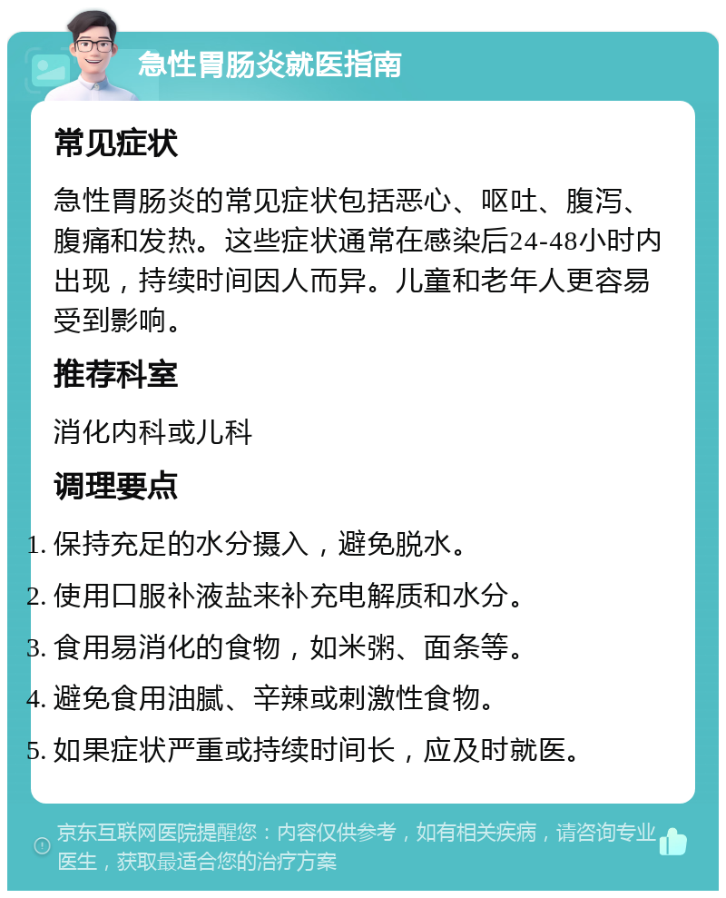 急性胃肠炎就医指南 常见症状 急性胃肠炎的常见症状包括恶心、呕吐、腹泻、腹痛和发热。这些症状通常在感染后24-48小时内出现，持续时间因人而异。儿童和老年人更容易受到影响。 推荐科室 消化内科或儿科 调理要点 保持充足的水分摄入，避免脱水。 使用口服补液盐来补充电解质和水分。 食用易消化的食物，如米粥、面条等。 避免食用油腻、辛辣或刺激性食物。 如果症状严重或持续时间长，应及时就医。