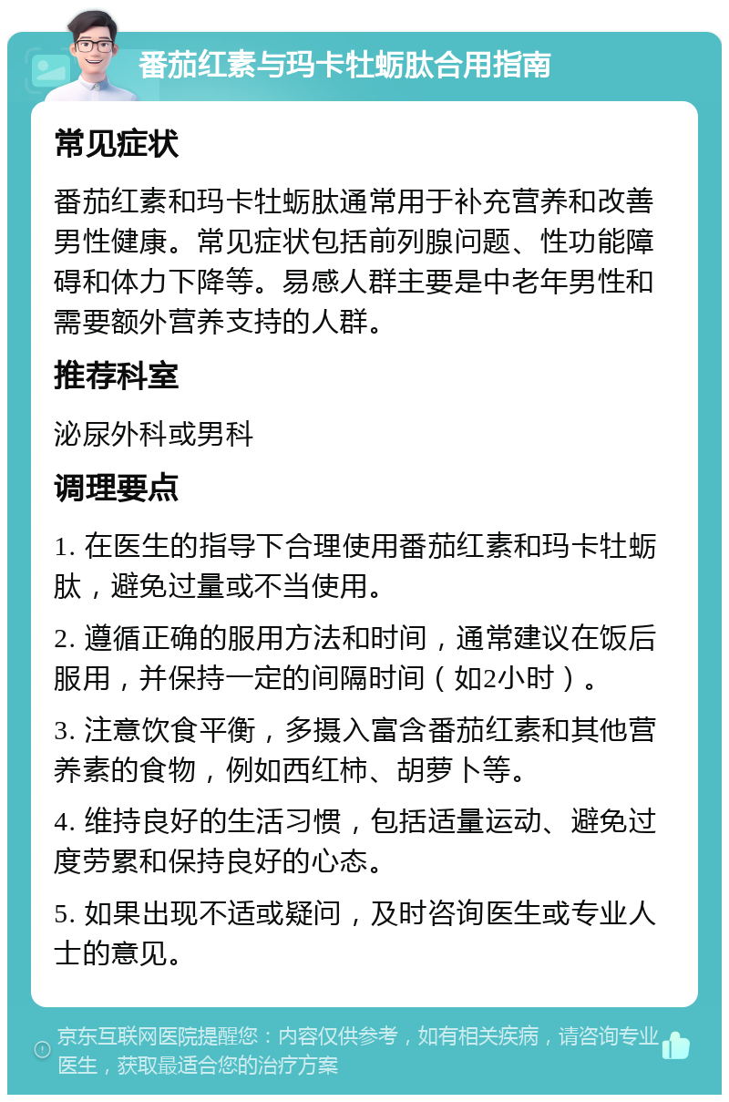 番茄红素与玛卡牡蛎肽合用指南 常见症状 番茄红素和玛卡牡蛎肽通常用于补充营养和改善男性健康。常见症状包括前列腺问题、性功能障碍和体力下降等。易感人群主要是中老年男性和需要额外营养支持的人群。 推荐科室 泌尿外科或男科 调理要点 1. 在医生的指导下合理使用番茄红素和玛卡牡蛎肽，避免过量或不当使用。 2. 遵循正确的服用方法和时间，通常建议在饭后服用，并保持一定的间隔时间（如2小时）。 3. 注意饮食平衡，多摄入富含番茄红素和其他营养素的食物，例如西红柿、胡萝卜等。 4. 维持良好的生活习惯，包括适量运动、避免过度劳累和保持良好的心态。 5. 如果出现不适或疑问，及时咨询医生或专业人士的意见。