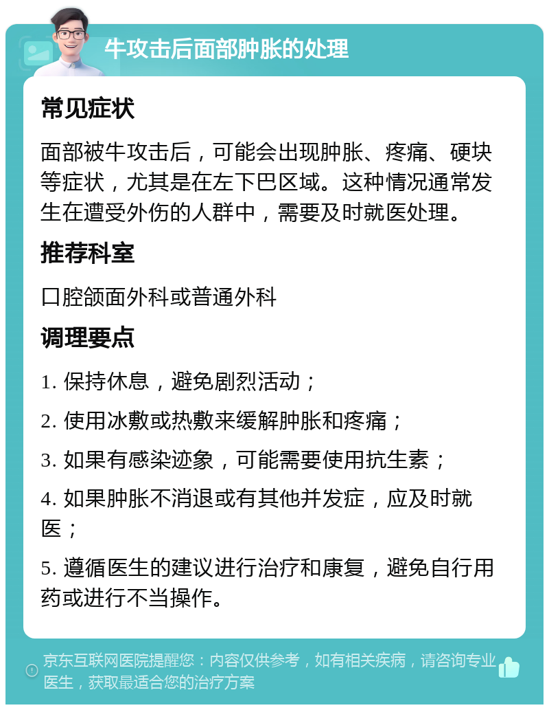 牛攻击后面部肿胀的处理 常见症状 面部被牛攻击后，可能会出现肿胀、疼痛、硬块等症状，尤其是在左下巴区域。这种情况通常发生在遭受外伤的人群中，需要及时就医处理。 推荐科室 口腔颌面外科或普通外科 调理要点 1. 保持休息，避免剧烈活动； 2. 使用冰敷或热敷来缓解肿胀和疼痛； 3. 如果有感染迹象，可能需要使用抗生素； 4. 如果肿胀不消退或有其他并发症，应及时就医； 5. 遵循医生的建议进行治疗和康复，避免自行用药或进行不当操作。