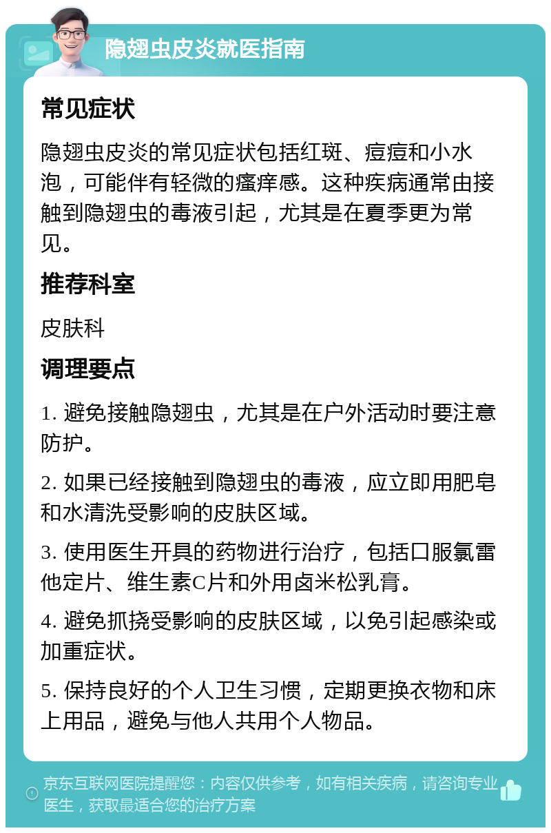 隐翅虫皮炎就医指南 常见症状 隐翅虫皮炎的常见症状包括红斑、痘痘和小水泡，可能伴有轻微的瘙痒感。这种疾病通常由接触到隐翅虫的毒液引起，尤其是在夏季更为常见。 推荐科室 皮肤科 调理要点 1. 避免接触隐翅虫，尤其是在户外活动时要注意防护。 2. 如果已经接触到隐翅虫的毒液，应立即用肥皂和水清洗受影响的皮肤区域。 3. 使用医生开具的药物进行治疗，包括口服氯雷他定片、维生素C片和外用卤米松乳膏。 4. 避免抓挠受影响的皮肤区域，以免引起感染或加重症状。 5. 保持良好的个人卫生习惯，定期更换衣物和床上用品，避免与他人共用个人物品。