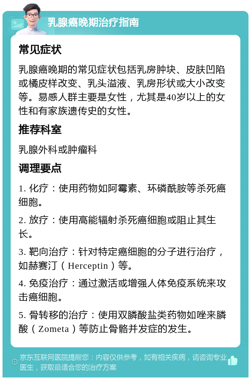 乳腺癌晚期治疗指南 常见症状 乳腺癌晚期的常见症状包括乳房肿块、皮肤凹陷或橘皮样改变、乳头溢液、乳房形状或大小改变等。易感人群主要是女性，尤其是40岁以上的女性和有家族遗传史的女性。 推荐科室 乳腺外科或肿瘤科 调理要点 1. 化疗：使用药物如阿霉素、环磷酰胺等杀死癌细胞。 2. 放疗：使用高能辐射杀死癌细胞或阻止其生长。 3. 靶向治疗：针对特定癌细胞的分子进行治疗，如赫赛汀（Herceptin）等。 4. 免疫治疗：通过激活或增强人体免疫系统来攻击癌细胞。 5. 骨转移的治疗：使用双膦酸盐类药物如唑来膦酸（Zometa）等防止骨骼并发症的发生。