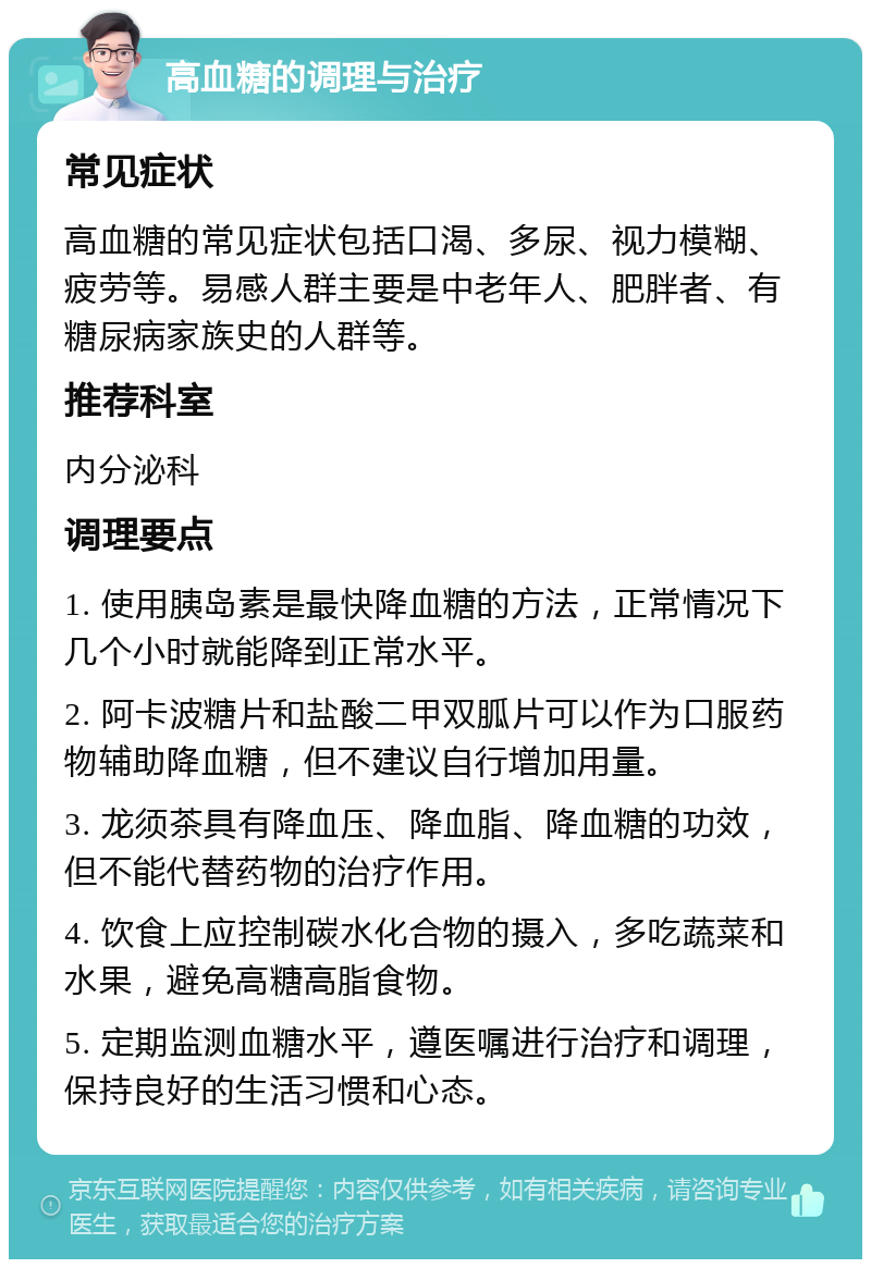 高血糖的调理与治疗 常见症状 高血糖的常见症状包括口渴、多尿、视力模糊、疲劳等。易感人群主要是中老年人、肥胖者、有糖尿病家族史的人群等。 推荐科室 内分泌科 调理要点 1. 使用胰岛素是最快降血糖的方法，正常情况下几个小时就能降到正常水平。 2. 阿卡波糖片和盐酸二甲双胍片可以作为口服药物辅助降血糖，但不建议自行增加用量。 3. 龙须茶具有降血压、降血脂、降血糖的功效，但不能代替药物的治疗作用。 4. 饮食上应控制碳水化合物的摄入，多吃蔬菜和水果，避免高糖高脂食物。 5. 定期监测血糖水平，遵医嘱进行治疗和调理，保持良好的生活习惯和心态。